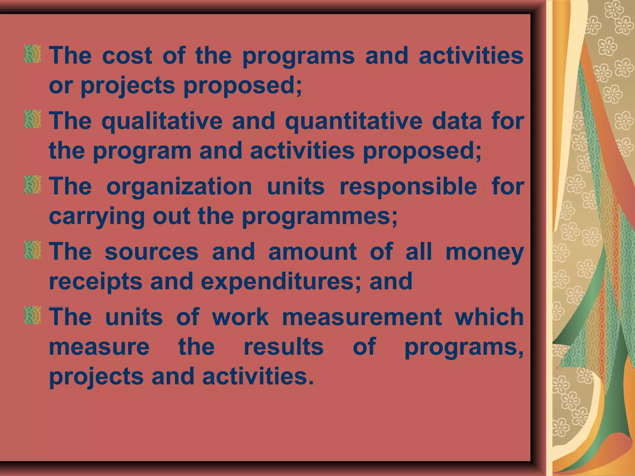 The cost of the programs and activities
or projects proposed;
The qualitative and quantitative data for
the program and activities proposed;
The organization units responsible for
carrying out the programmes;
The sources and amount of all money
receipts and expenditures; and
The units of work measurement which
measure the results of programs,
projects and activities.
 