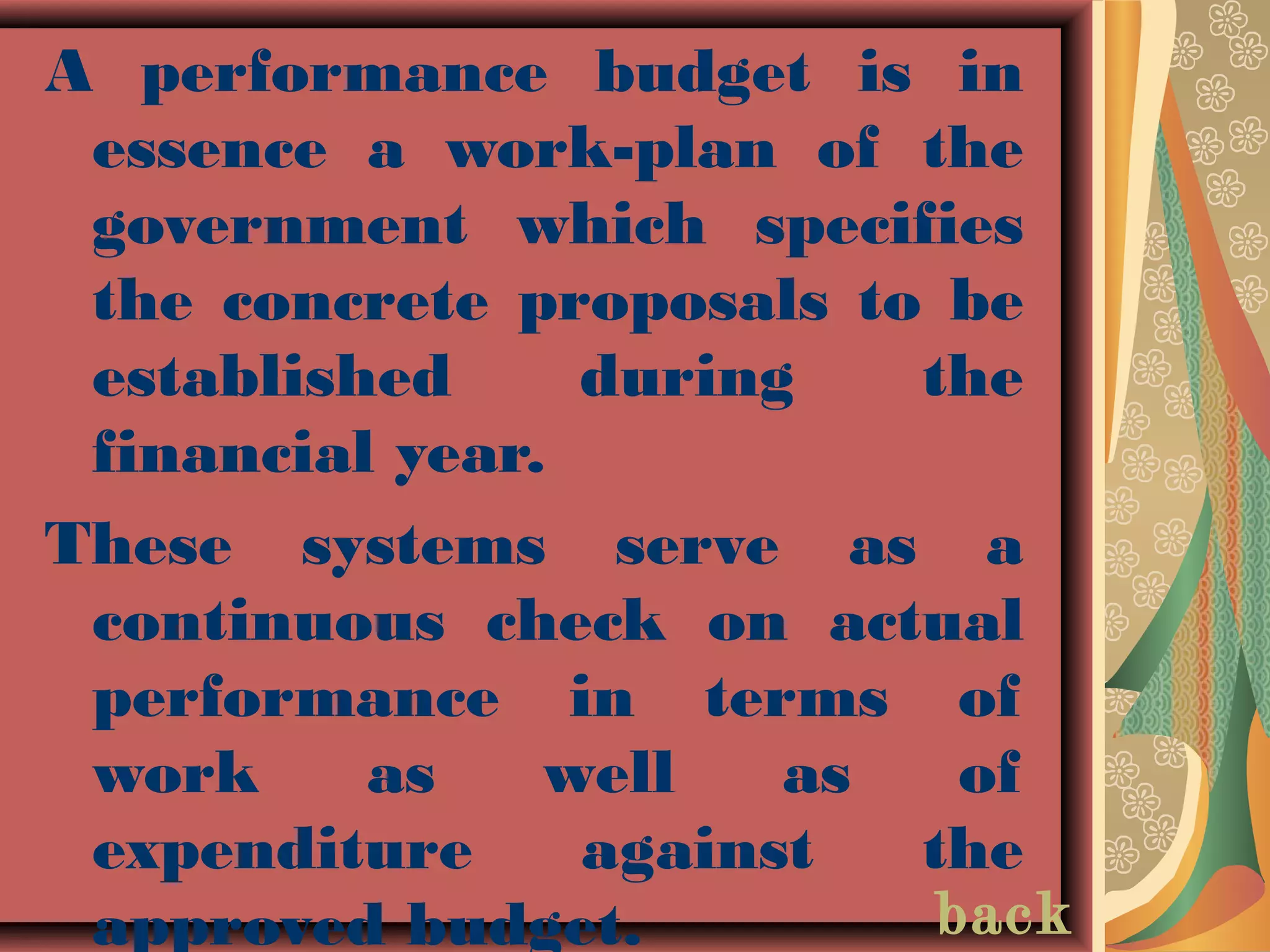 A performance budget is in
essence a work-plan of the
government which specifies
the concrete proposals to be
established during the
financial year.
These systems serve as a
continuous check on actual
performance in terms of
work as well as of
expenditure against the
approved budget. back
 