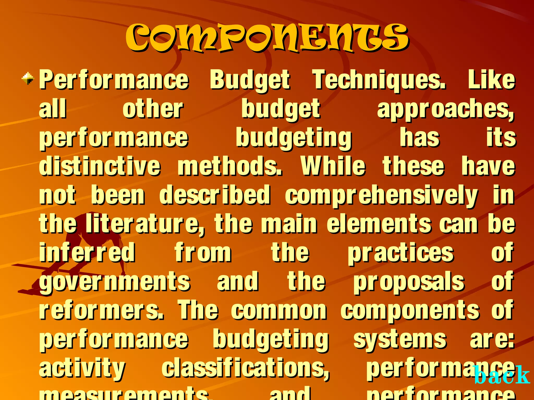 COMPONENTSCOMPONENTS
Performance Budget Techniques. LikePerformance Budget Techniques. Like
all other budget approaches,all other budget approaches,
performance budgeting has itsperformance budgeting has its
distinctive methods. While these havedistinctive methods. While these have
not been described comprehensively innot been described comprehensively in
the literature, the main elements can bethe literature, the main elements can be
inferred from the practices ofinferred from the practices of
governments and the proposals ofgovernments and the proposals of
reformers. The common components ofreformers. The common components of
performance budgeting systems are:performance budgeting systems are:
activity classifications, performanceactivity classifications, performanceback
 