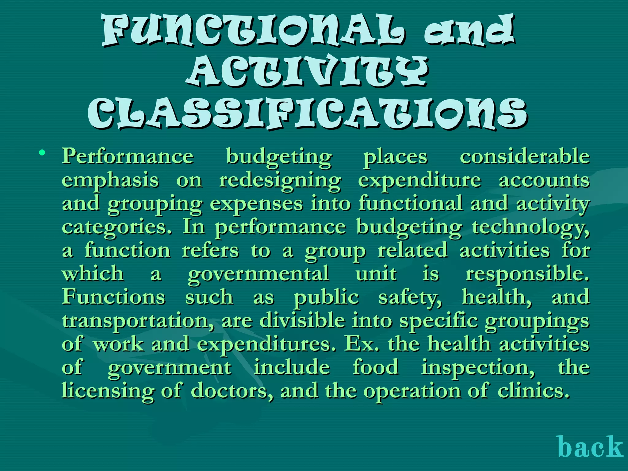 FUNCTIONAL andFUNCTIONAL and
ACTIVITYACTIVITY
CLASSIFICATIONSCLASSIFICATIONS
• Performance budgeting places considerablePerformance budgeting places considerable
emphasis on redesigning expenditure accountsemphasis on redesigning expenditure accounts
and grouping expenses into functional and activityand grouping expenses into functional and activity
categories. In performance budgeting technology,categories. In performance budgeting technology,
a function refers to a group related activities fora function refers to a group related activities for
which a governmental unit is responsible.which a governmental unit is responsible.
Functions such as public safety, health, andFunctions such as public safety, health, and
transportation, are divisible into specific groupingstransportation, are divisible into specific groupings
of work and expenditures. Ex. the health activitiesof work and expenditures. Ex. the health activities
of government include food inspection, theof government include food inspection, the
licensing of doctors, and the operation of clinics.licensing of doctors, and the operation of clinics.
back
 