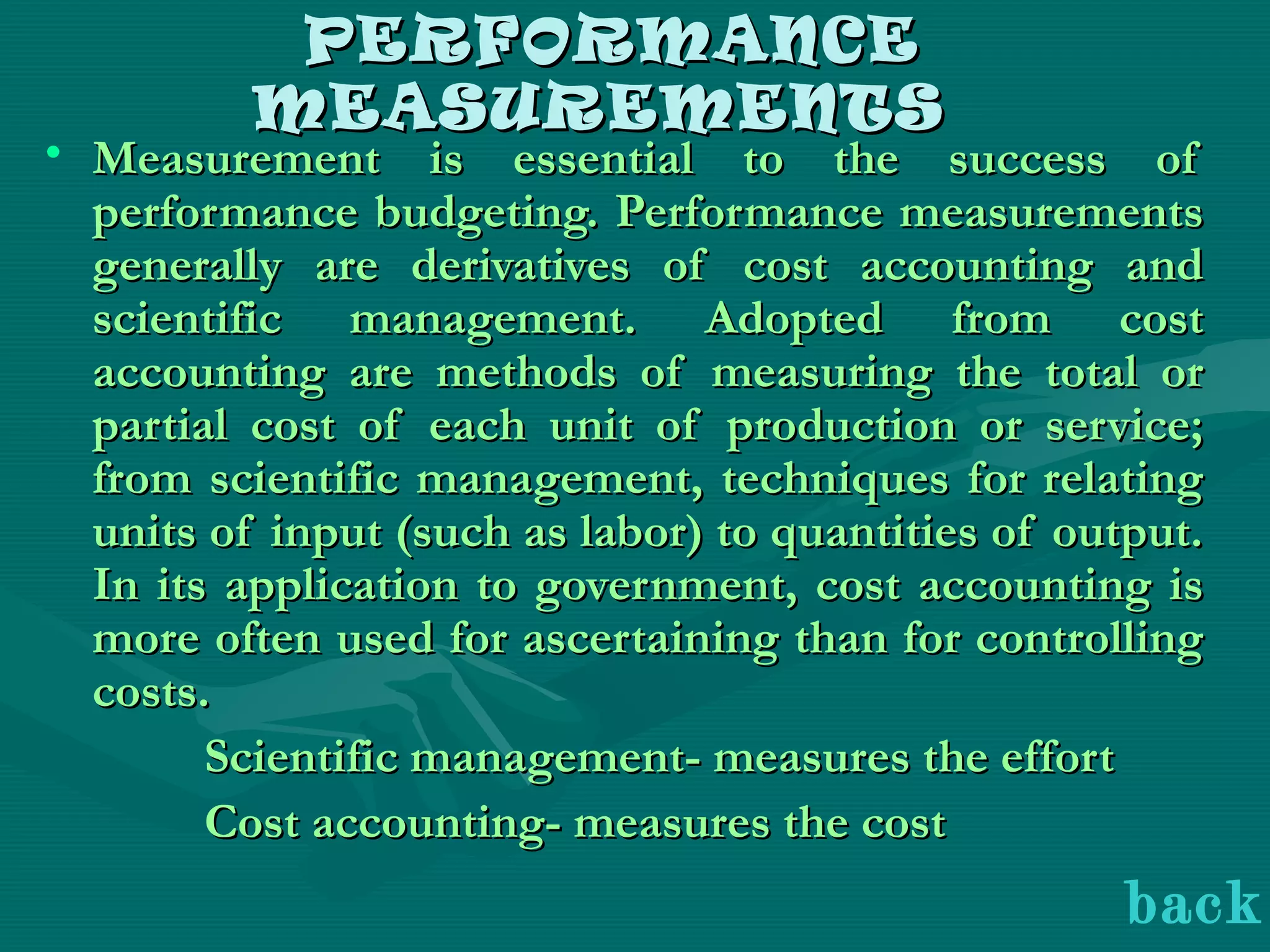 PERFORMANCEPERFORMANCE
MEASUREMENTSMEASUREMENTS
• Measurement is essential to the success ofMeasurement is essential to the success of
performance budgeting. Performance measurementsperformance budgeting. Performance measurements
generally are derivatives of cost accounting andgenerally are derivatives of cost accounting and
scientific management. Adopted from costscientific management. Adopted from cost
accounting are methods of measuring the total oraccounting are methods of measuring the total or
partial cost of each unit of production or service;partial cost of each unit of production or service;
from scientific management, techniques for relatingfrom scientific management, techniques for relating
units of input (such as labor) to quantities of output.units of input (such as labor) to quantities of output.
In its application to government, cost accounting isIn its application to government, cost accounting is
more often used for ascertaining than for controllingmore often used for ascertaining than for controlling
costs.costs.
Scientific management- measures the effortScientific management- measures the effort
Cost accounting- measures the costCost accounting- measures the cost
back
 