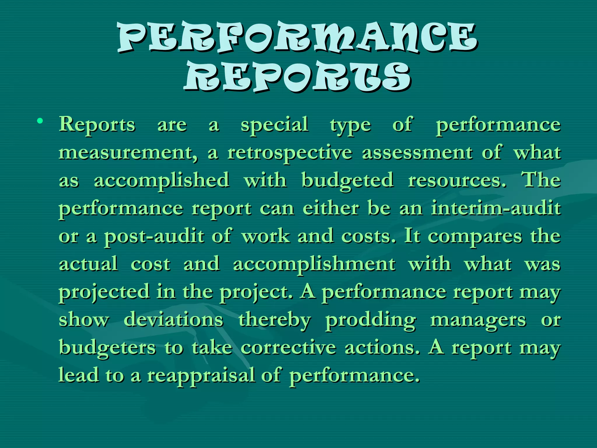 PERFORMANCEPERFORMANCE
REPORTSREPORTS
• Reports are a special type of performanceReports are a special type of performance
measurement, a retrospective assessment of whatmeasurement, a retrospective assessment of what
as accomplished with budgeted resources. Theas accomplished with budgeted resources. The
performance report can either be an interim-auditperformance report can either be an interim-audit
or a post-audit of work and costs. It compares theor a post-audit of work and costs. It compares the
actual cost and accomplishment with what wasactual cost and accomplishment with what was
projected in the project. A performance report mayprojected in the project. A performance report may
show deviations thereby prodding managers orshow deviations thereby prodding managers or
budgeters to take corrective actions. A report maybudgeters to take corrective actions. A report may
lead to a reappraisal of performance.lead to a reappraisal of performance.
 