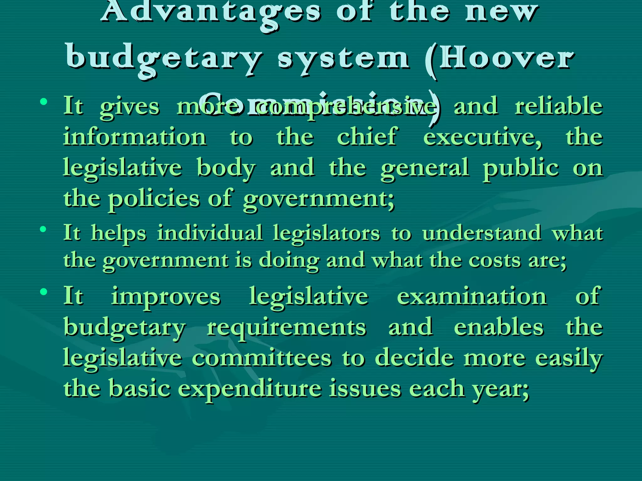 Advantages of the newAdvantages of the new
budgetary system (Hooverbudgetary system (Hoover
Commission)Commission)• It gives more comprehensive and reliableIt gives more comprehensive and reliable
information to the chief executive, theinformation to the chief executive, the
legislative body and the general public onlegislative body and the general public on
the policies of government;the policies of government;
• It helps individual legislators to understand whatIt helps individual legislators to understand what
the government is doing and what the costs are;the government is doing and what the costs are;
• It improves legislative examination ofIt improves legislative examination of
budgetary requirements and enables thebudgetary requirements and enables the
legislative committees to decide more easilylegislative committees to decide more easily
the basic expenditure issues each year;the basic expenditure issues each year;
 