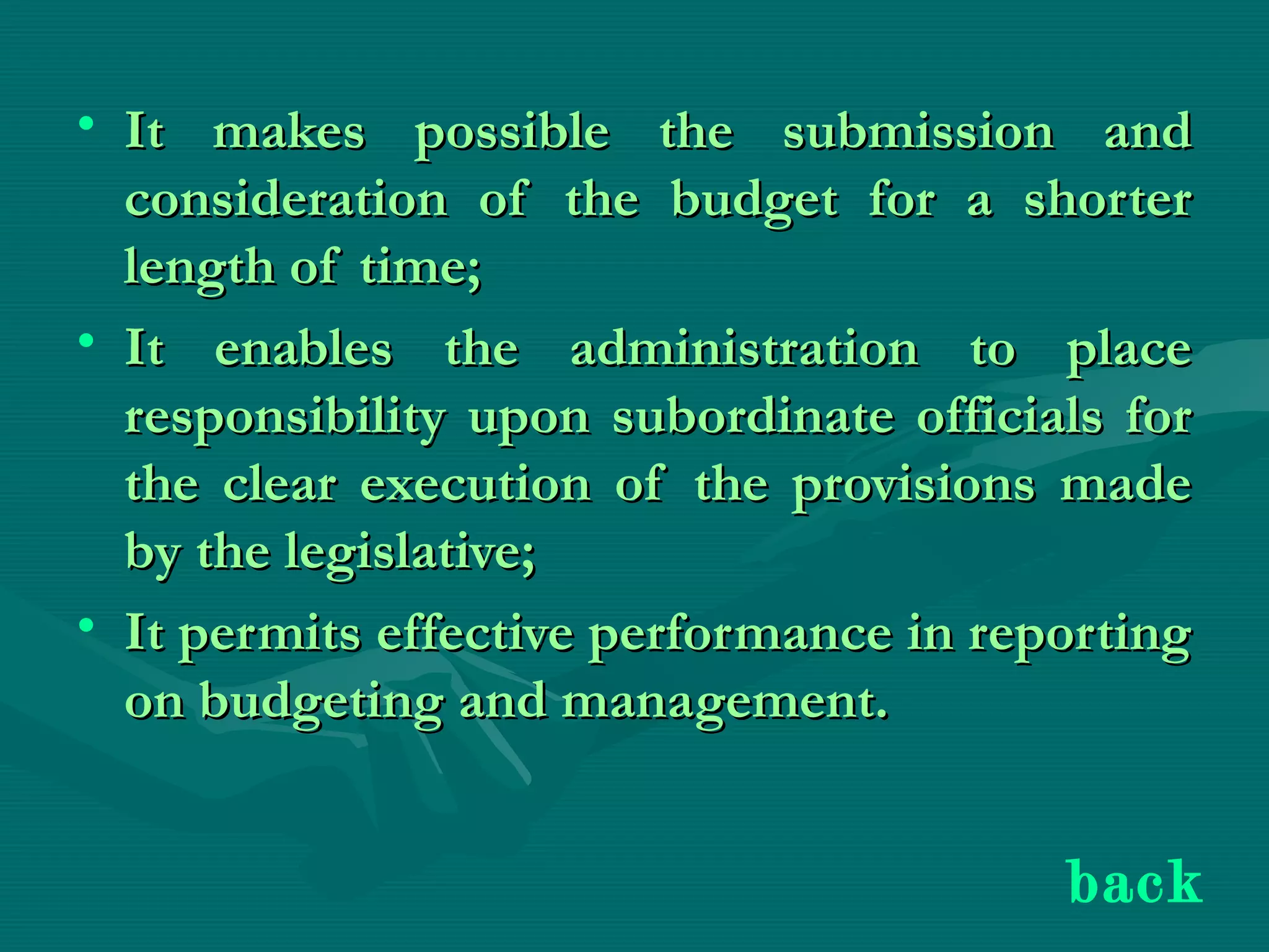 • It makes possible the submission andIt makes possible the submission and
consideration of the budget for a shorterconsideration of the budget for a shorter
length of time;length of time;
• It enables the administration to placeIt enables the administration to place
responsibility upon subordinate officials forresponsibility upon subordinate officials for
the clear execution of the provisions madethe clear execution of the provisions made
by the legislative;by the legislative;
• It permits effective performance in reportingIt permits effective performance in reporting
on budgeting and management.on budgeting and management.
back
 