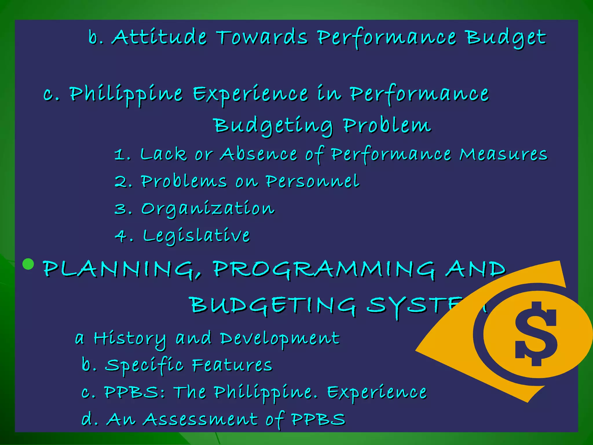 b.b. Attitude Towards Performance BudgetAttitude Towards Performance Budget
c. Philippine Experience in Performancec. Philippine Experience in Performance
Budgeting ProblemBudgeting Problem
1. Lack or Absence of Performance Measures1. Lack or Absence of Performance Measures
2. Problems on Personnel2. Problems on Personnel
3. Organization3. Organization
4. Legislative4. Legislative
 PLANNING, PROGRAMMING ANDPLANNING, PROGRAMMING AND
BUDGETING SYSTEMBUDGETING SYSTEM
a History and Developmenta History and Development
b. Specific Featuresb. Specific Features
c. PPBS: The Philippine. Experiencec. PPBS: The Philippine. Experience
d. An Assessment of PPBSd. An Assessment of PPBS
 