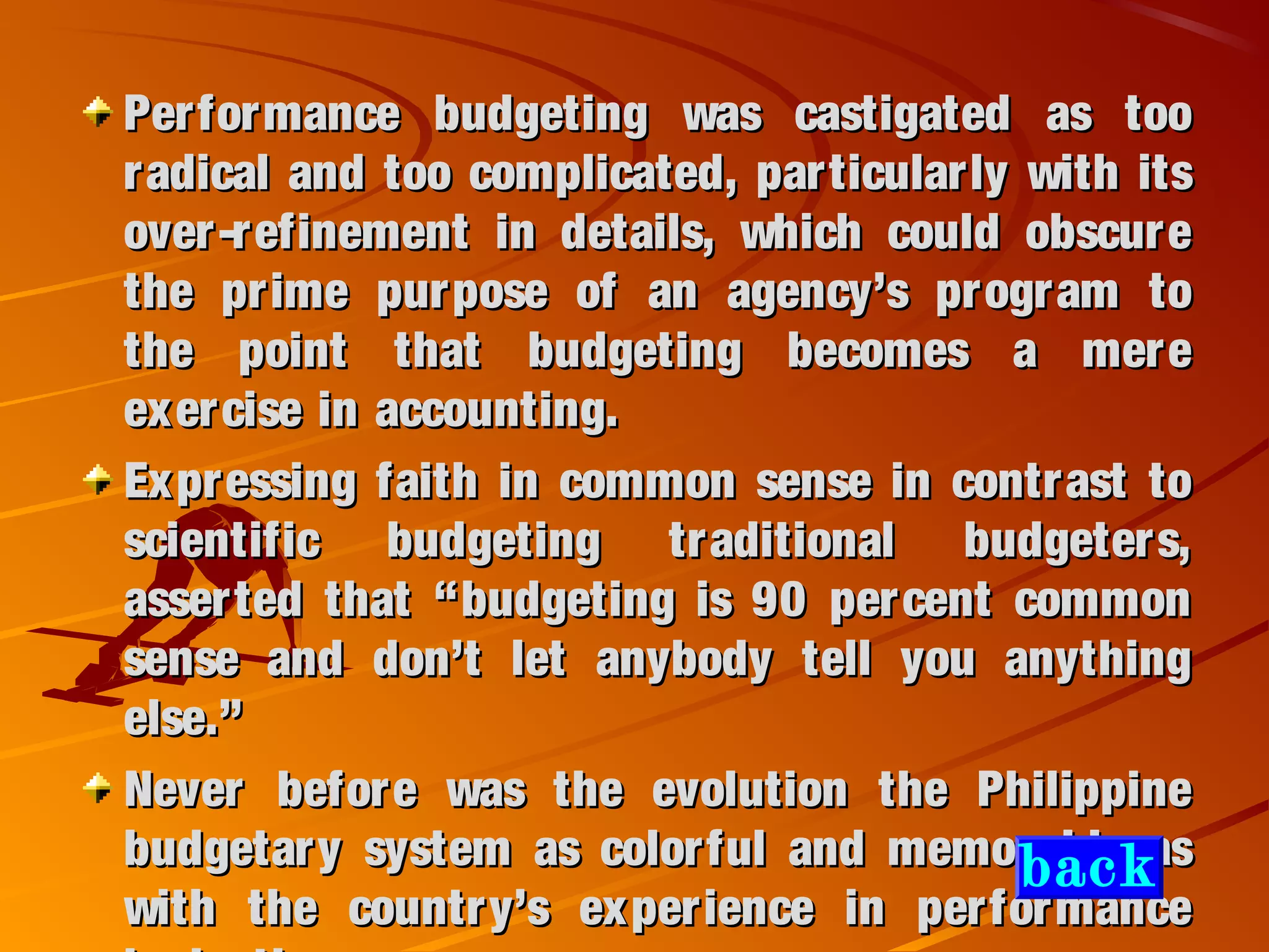 Performance budgeting was castigated as tooPerformance budgeting was castigated as too
radical and too complicated, particularly with itsradical and too complicated, particularly with its
over-refinement in details, which could obscureover-refinement in details, which could obscure
the prime purpose of an agency’s program tothe prime purpose of an agency’s program to
the point that budgeting becomes a merethe point that budgeting becomes a mere
exercise in accounting.exercise in accounting.
Expressing faith in common sense in contrast toExpressing faith in common sense in contrast to
scientific budgeting traditional budgeters,scientific budgeting traditional budgeters,
asserted that “budgeting is 90 percent commonasserted that “budgeting is 90 percent common
sense and don’t let anybody tell you anythingsense and don’t let anybody tell you anything
else.”else.”
Never before was the evolution the PhilippineNever before was the evolution the Philippine
budgetary system as colorful and memorable asbudgetary system as colorful and memorable as
with the country’s experience in performancewith the country’s experience in performance
back
 