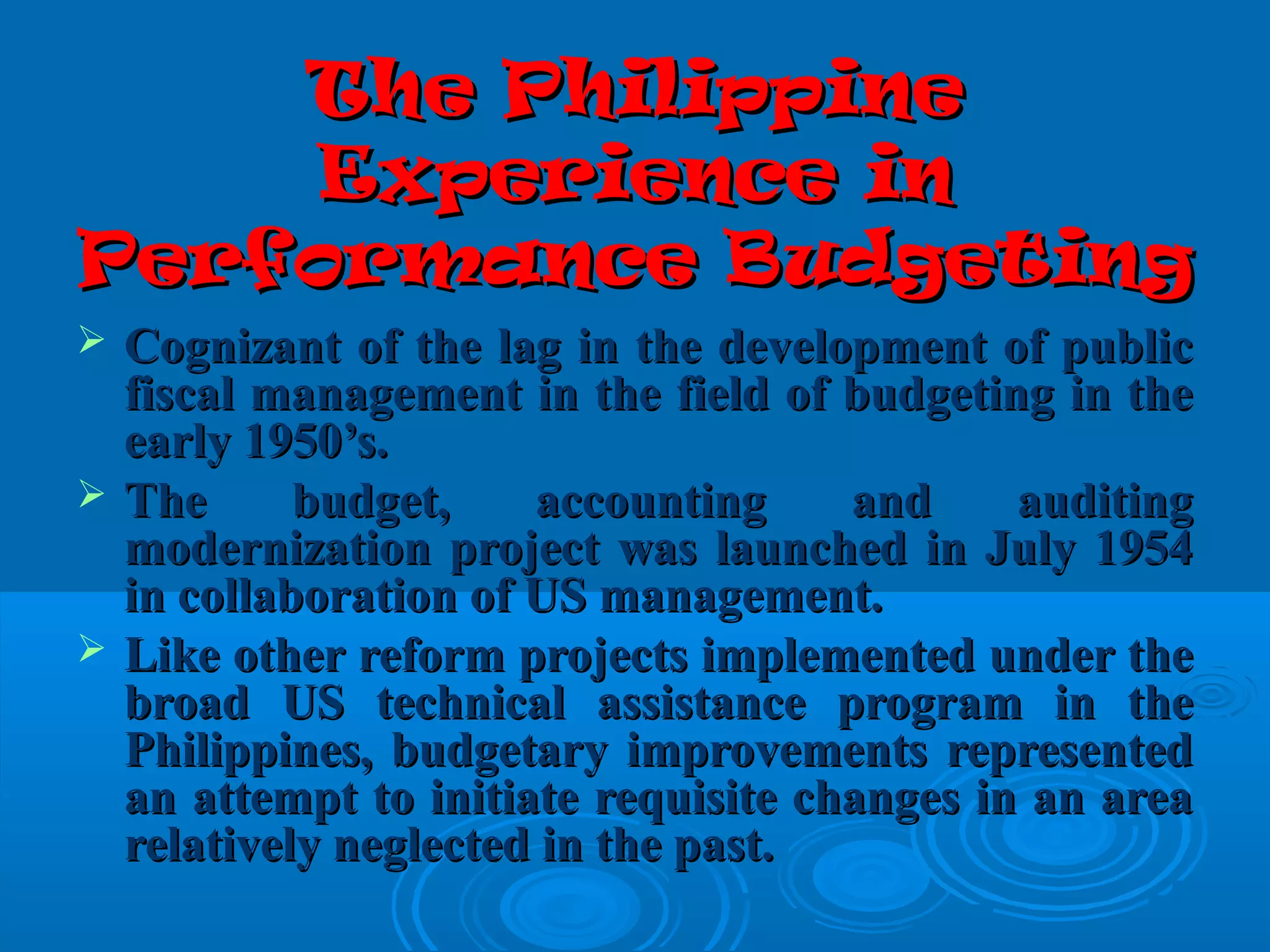 The PhilippineThe Philippine
Experience inExperience in
Performance BudgetingPerformance Budgeting
 Cognizant of the lag in the development of publicCognizant of the lag in the development of public
fiscal management in the field of budgeting in thefiscal management in the field of budgeting in the
early 1950’s.early 1950’s.
 The budget, accounting and auditingThe budget, accounting and auditing
modernization project was launched in July 1954modernization project was launched in July 1954
in collaboration of US management.in collaboration of US management.
 Like other reform projects implemented under theLike other reform projects implemented under the
broad US technical assistance program in thebroad US technical assistance program in the
Philippines, budgetary improvements representedPhilippines, budgetary improvements represented
an attempt to initiate requisite changes in an areaan attempt to initiate requisite changes in an area
relatively neglected in the past.relatively neglected in the past.
 