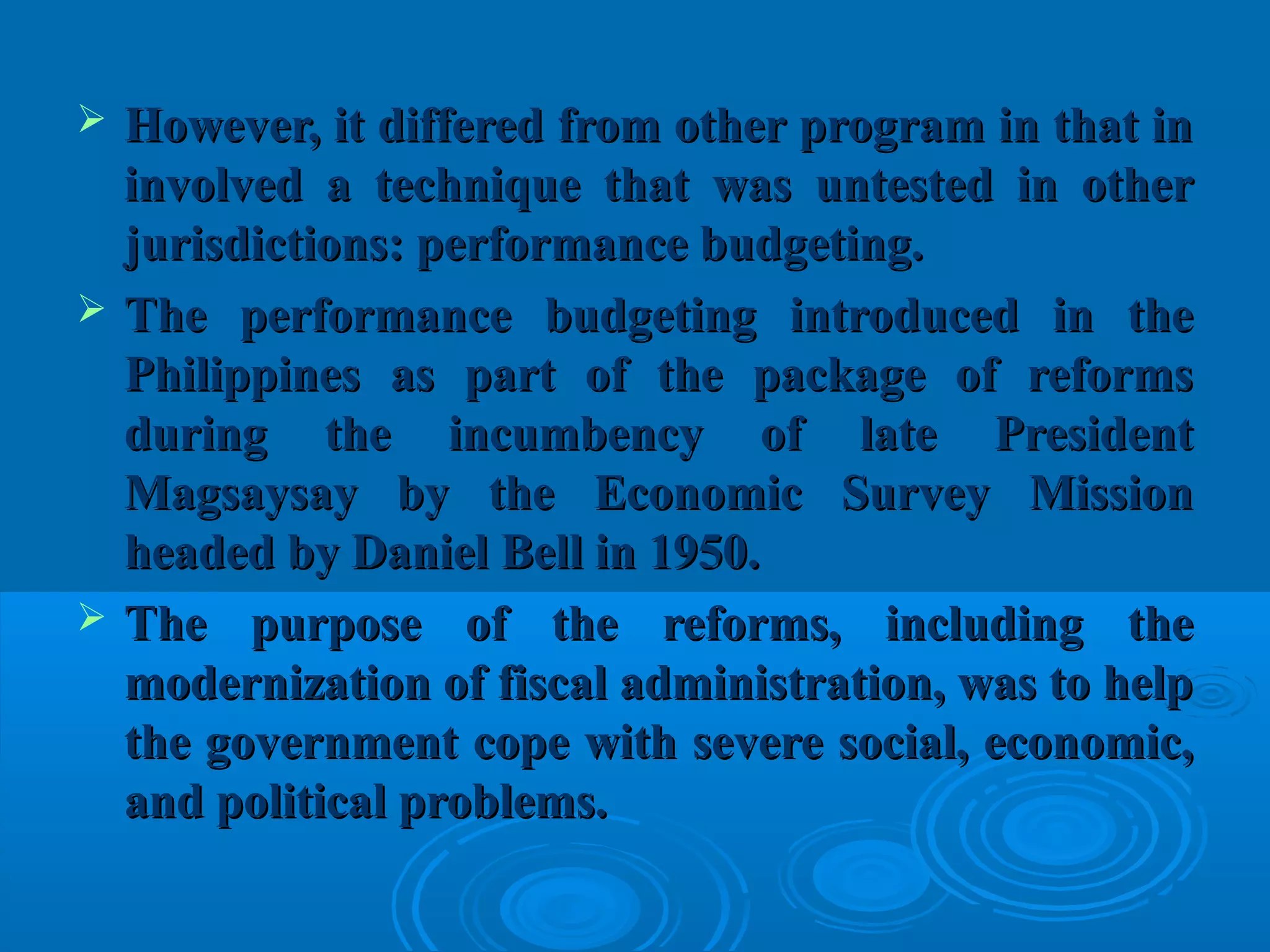  However, it differed from other program in that inHowever, it differed from other program in that in
involved a technique that was untested in otherinvolved a technique that was untested in other
jurisdictions: performance budgeting.jurisdictions: performance budgeting.
 The performance budgeting introduced in theThe performance budgeting introduced in the
Philippines as part of the package of reformsPhilippines as part of the package of reforms
during the incumbency of late Presidentduring the incumbency of late President
Magsaysay by the Economic Survey MissionMagsaysay by the Economic Survey Mission
headed by Daniel Bell in 1950.headed by Daniel Bell in 1950.
 The purpose of the reforms, including theThe purpose of the reforms, including the
modernization of fiscal administration, was to helpmodernization of fiscal administration, was to help
the government cope with severe social, economic,the government cope with severe social, economic,
and political problems.and political problems.
 