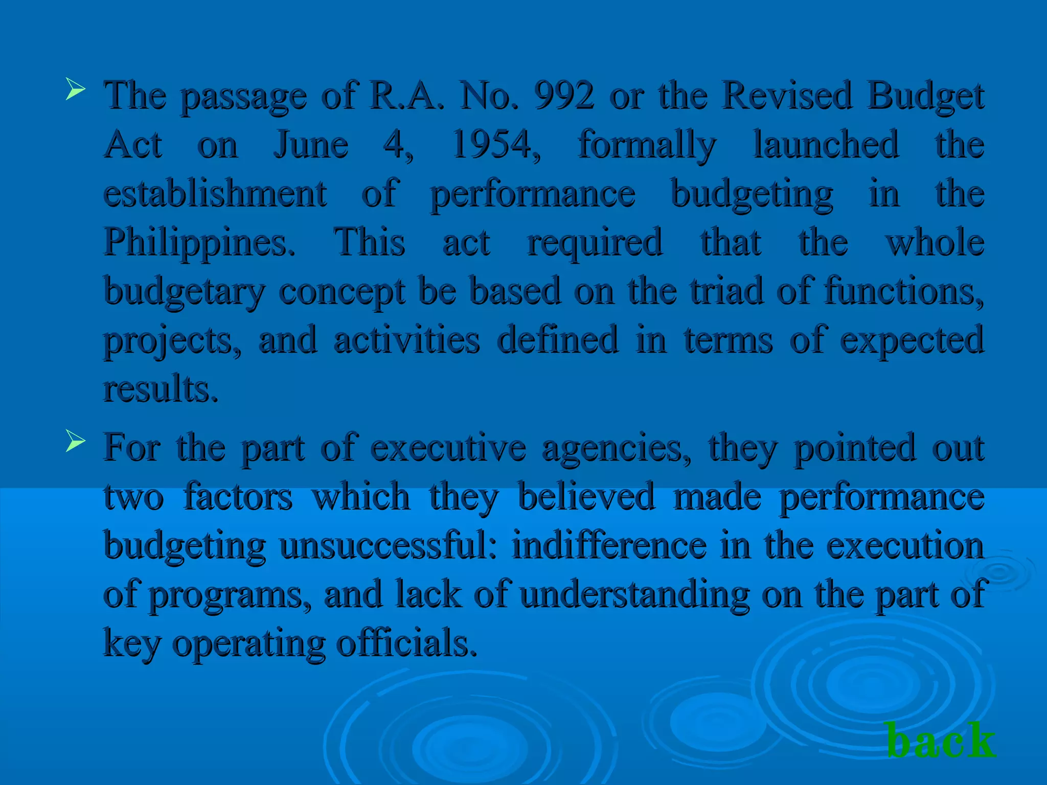 The passage of R.A. No. 992 or the Revised BudgetThe passage of R.A. No. 992 or the Revised Budget
Act on June 4, 1954, formally launched theAct on June 4, 1954, formally launched the
establishment of performance budgeting in theestablishment of performance budgeting in the
Philippines. This act required that the wholePhilippines. This act required that the whole
budgetary concept be based on the triad of functions,budgetary concept be based on the triad of functions,
projects, and activities defined in terms of expectedprojects, and activities defined in terms of expected
results.results.
 For the part of executive agencies, they pointed outFor the part of executive agencies, they pointed out
two factors which they believed made performancetwo factors which they believed made performance
budgeting unsuccessful: indifference in the executionbudgeting unsuccessful: indifference in the execution
of programs, and lack of understanding on the part ofof programs, and lack of understanding on the part of
key operating officials.key operating officials.
back
 