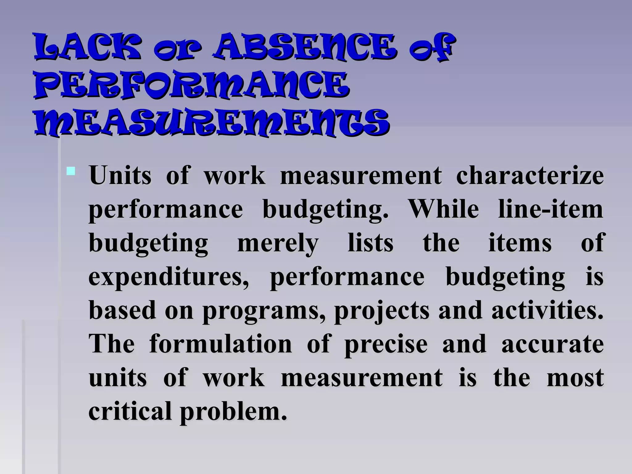 LACK or ABSENCE ofLACK or ABSENCE of
PERFORMANCEPERFORMANCE
MEASUREMENTSMEASUREMENTS
 Units of work measurement characterizeUnits of work measurement characterize
performance budgeting. While line-itemperformance budgeting. While line-item
budgeting merely lists the items ofbudgeting merely lists the items of
expenditures, performance budgeting isexpenditures, performance budgeting is
based on programs, projects and activities.based on programs, projects and activities.
The formulation of precise and accurateThe formulation of precise and accurate
units of work measurement is the mostunits of work measurement is the most
critical problem.critical problem.
 