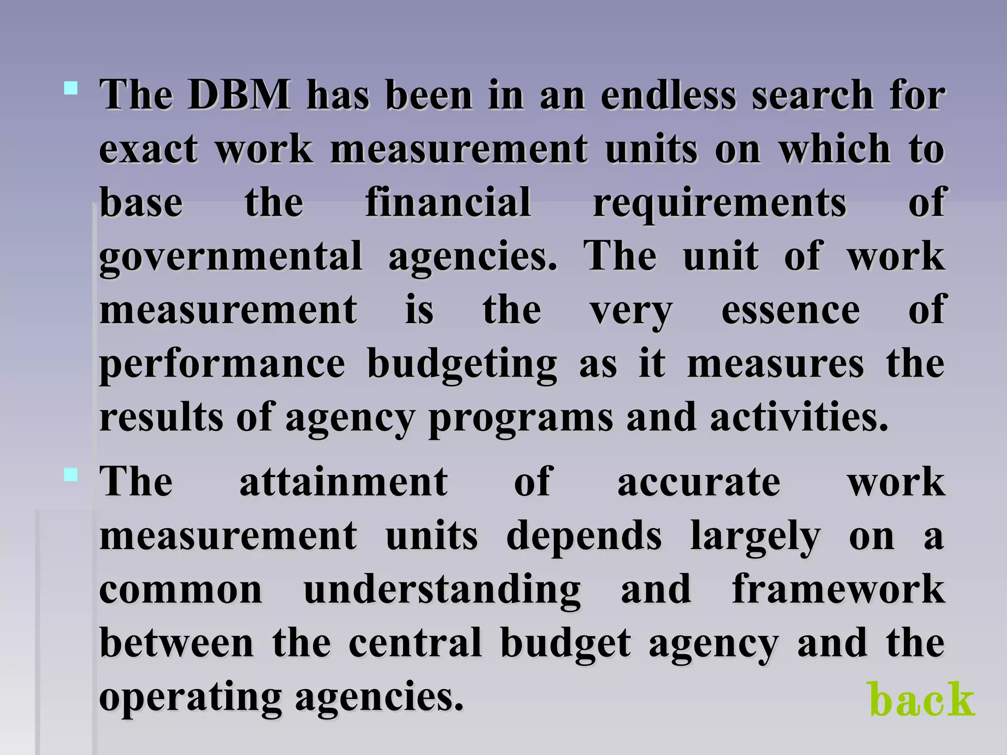  The DBM has been in an endless search forThe DBM has been in an endless search for
exact work measurement units on which toexact work measurement units on which to
base the financial requirements ofbase the financial requirements of
governmental agencies. The unit of workgovernmental agencies. The unit of work
measurement is the very essence ofmeasurement is the very essence of
performance budgeting as it measures theperformance budgeting as it measures the
results of agency programs and activities.results of agency programs and activities.
 The attainment of accurate workThe attainment of accurate work
measurement units depends largely on ameasurement units depends largely on a
common understanding and frameworkcommon understanding and framework
between the central budget agency and thebetween the central budget agency and the
operating agencies.operating agencies. back
 