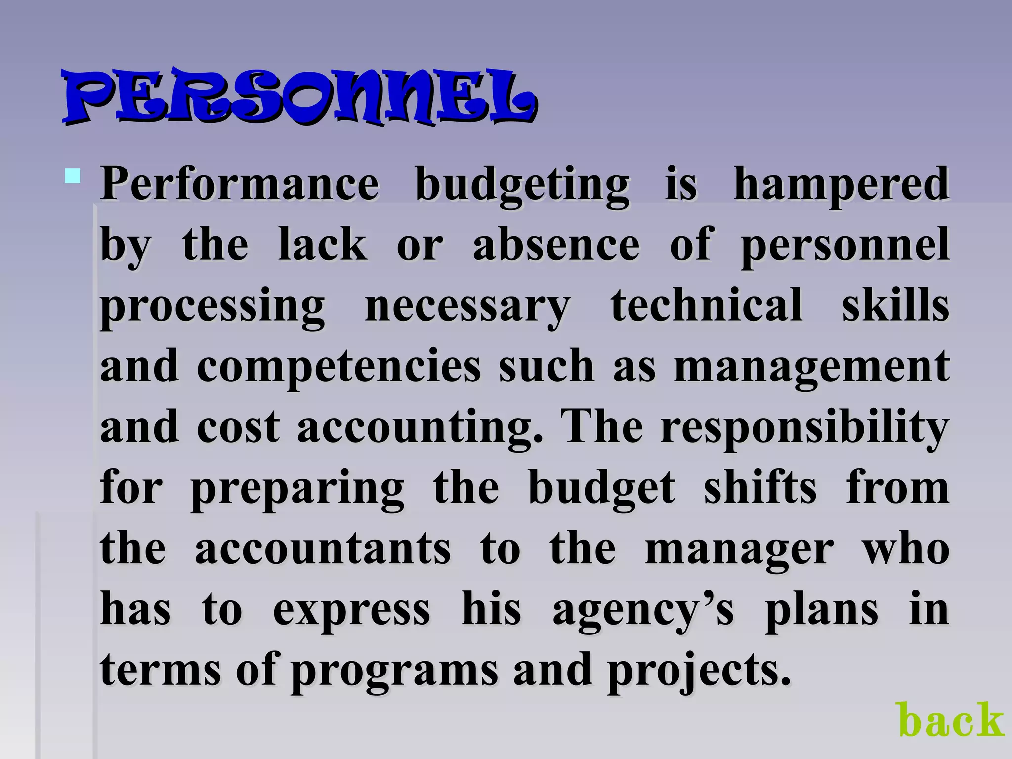 PERSONNELPERSONNEL
 Performance budgeting is hamperedPerformance budgeting is hampered
by the lack or absence of personnelby the lack or absence of personnel
processing necessary technical skillsprocessing necessary technical skills
and competencies such as managementand competencies such as management
and cost accounting. The responsibilityand cost accounting. The responsibility
for preparing the budget shifts fromfor preparing the budget shifts from
the accountants to the manager whothe accountants to the manager who
has to express his agency’s plans inhas to express his agency’s plans in
terms of programs and projects.terms of programs and projects.
back
 