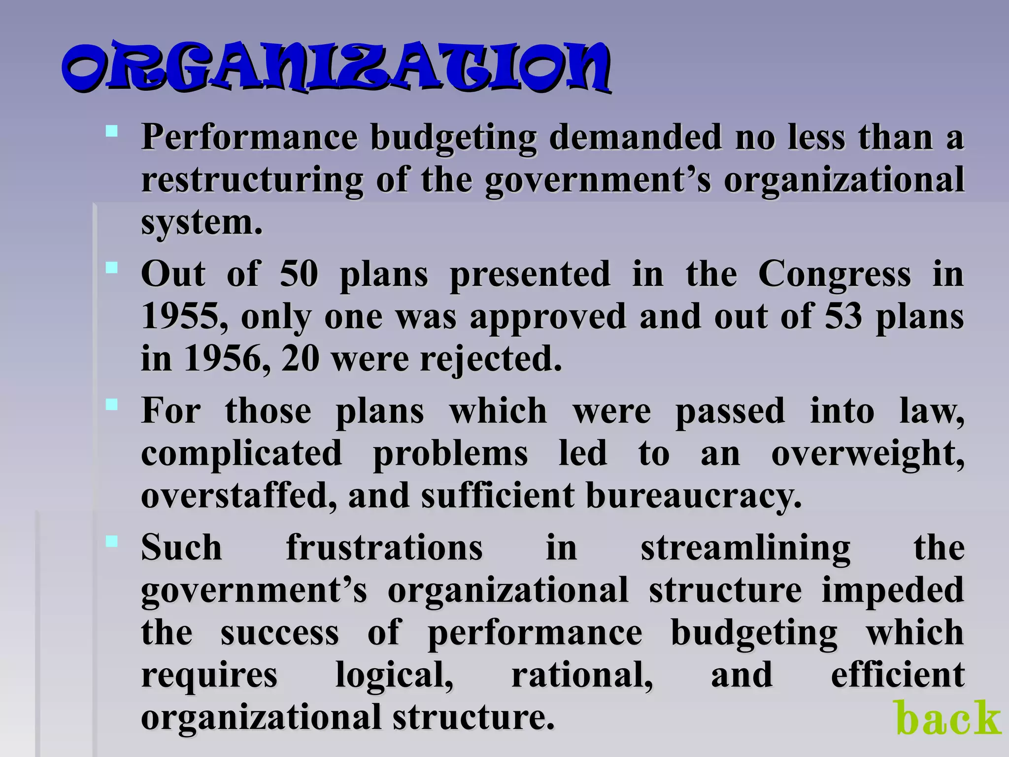 ORGANIZATIONORGANIZATION
 Performance budgeting demanded no less than aPerformance budgeting demanded no less than a
restructuring of the government’s organizationalrestructuring of the government’s organizational
system.system.
 Out of 50 plans presented in the Congress inOut of 50 plans presented in the Congress in
1955, only one was approved and out of 53 plans1955, only one was approved and out of 53 plans
in 1956, 20 were rejected.in 1956, 20 were rejected.
 For those plans which were passed into law,For those plans which were passed into law,
complicated problems led to an overweight,complicated problems led to an overweight,
overstaffed, and sufficient bureaucracy.overstaffed, and sufficient bureaucracy.
 Such frustrations in streamlining theSuch frustrations in streamlining the
government’s organizational structure impededgovernment’s organizational structure impeded
the success of performance budgeting whichthe success of performance budgeting which
requires logical, rational, and efficientrequires logical, rational, and efficient
organizational structure.organizational structure. back
 
