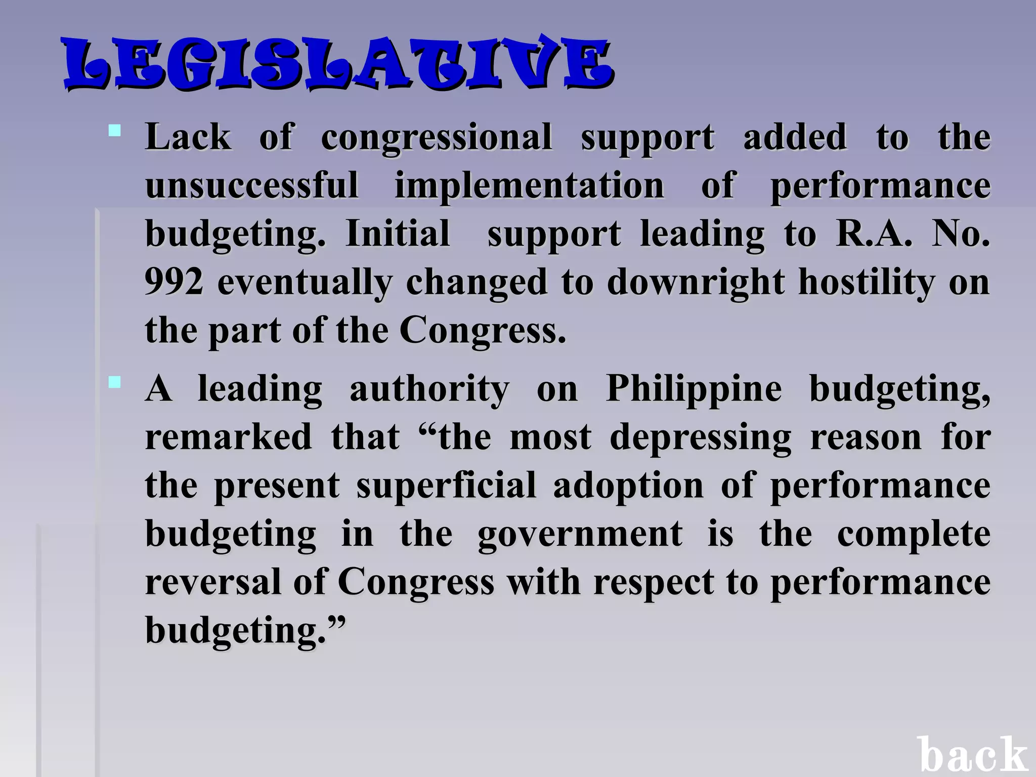 LEGISLATIVELEGISLATIVE
 Lack of congressional support added to theLack of congressional support added to the
unsuccessful implementation of performanceunsuccessful implementation of performance
budgeting. Initial support leading to R.A. No.budgeting. Initial support leading to R.A. No.
992 eventually changed to downright hostility on992 eventually changed to downright hostility on
the part of the Congress.the part of the Congress.
 A leading authority on Philippine budgeting,A leading authority on Philippine budgeting,
remarked that “the most depressing reason forremarked that “the most depressing reason for
the present superficial adoption of performancethe present superficial adoption of performance
budgeting in the government is the completebudgeting in the government is the complete
reversal of Congress with respect to performancereversal of Congress with respect to performance
budgeting.”budgeting.”
back
 