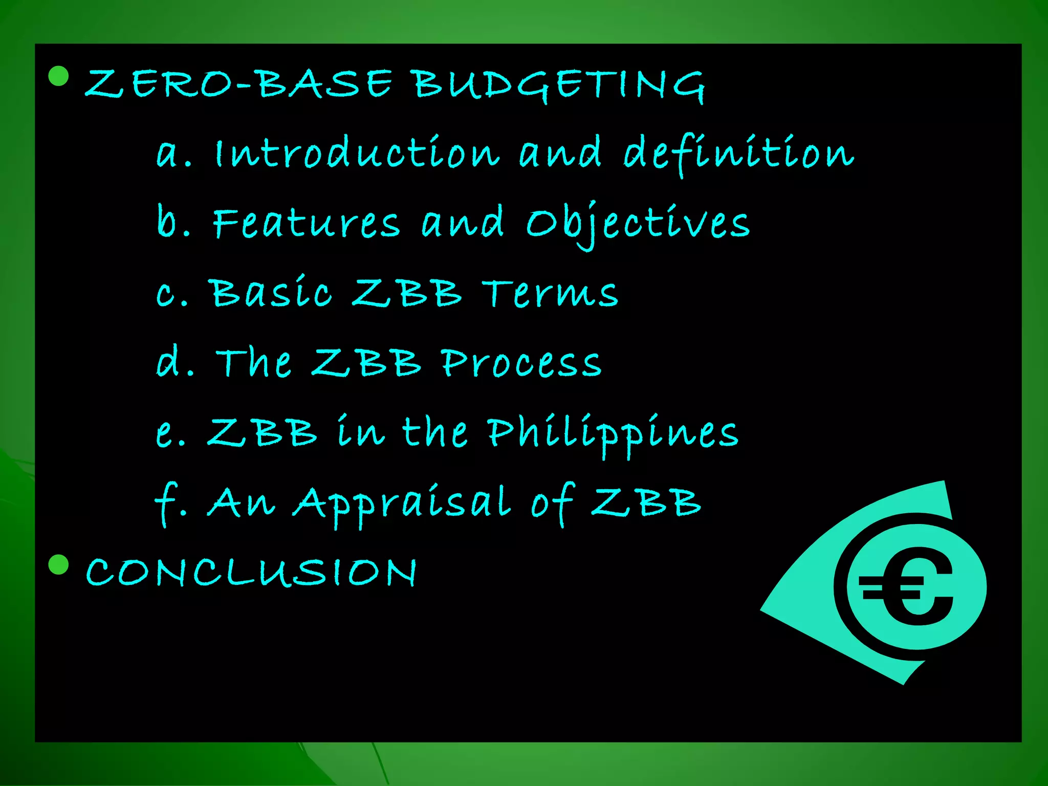  ZERO-BASE BUDGETINGZERO-BASE BUDGETING
a. Introduction and definitiona. Introduction and definition
b. Features and Objectivesb. Features and Objectives
c. Basic ZBB Termsc. Basic ZBB Terms
d. The ZBB Processd. The ZBB Process
e. ZBB in the Philippinese. ZBB in the Philippines
f. An Appraisal of ZBBf. An Appraisal of ZBB
 CONCLUSIONCONCLUSION
 