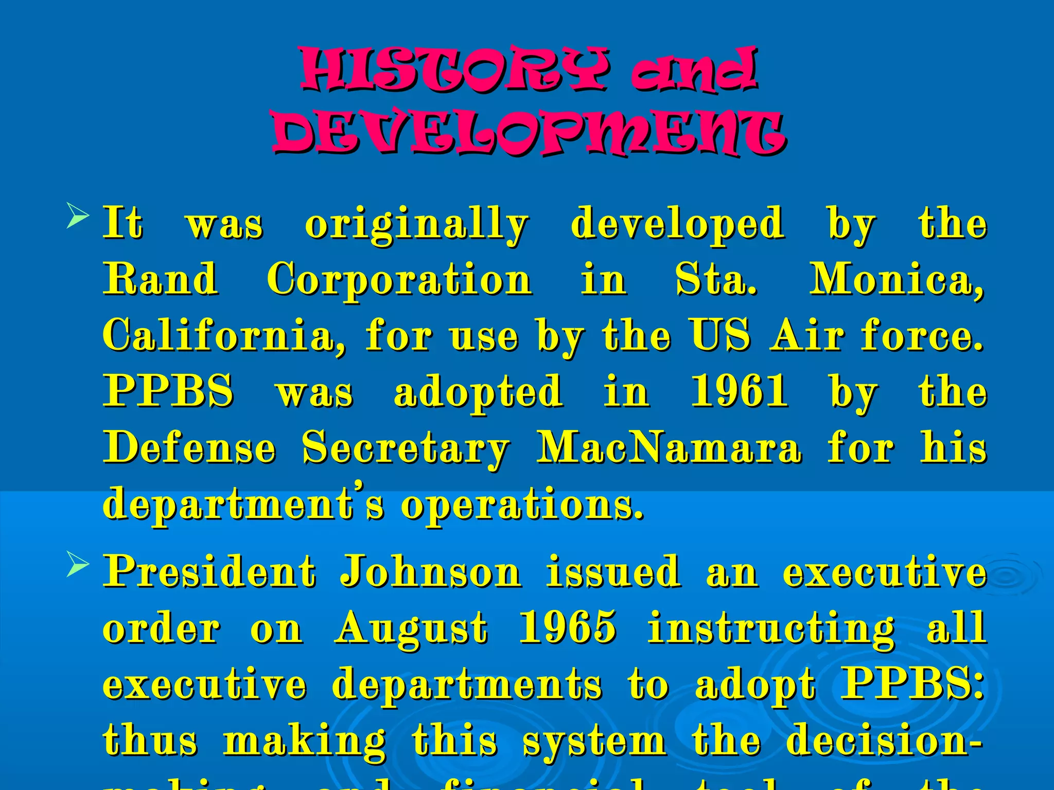 HISTORY andHISTORY and
DEVELOPMENTDEVELOPMENT
 It was originally developed by theIt was originally developed by the
Rand Corporation in Sta. Monica,Rand Corporation in Sta. Monica,
California, for use by the US Air force.California, for use by the US Air force.
PPBS was adopted in 1961 by thePPBS was adopted in 1961 by the
Defense Secretary MacNamara for hisDefense Secretary MacNamara for his
department’s operations.department’s operations.
 President Johnson issued an executivePresident Johnson issued an executive
order on August 1965 instructing allorder on August 1965 instructing all
executive departments to adopt PPBS:executive departments to adopt PPBS:
thus making this system the decision-thus making this system the decision-
 