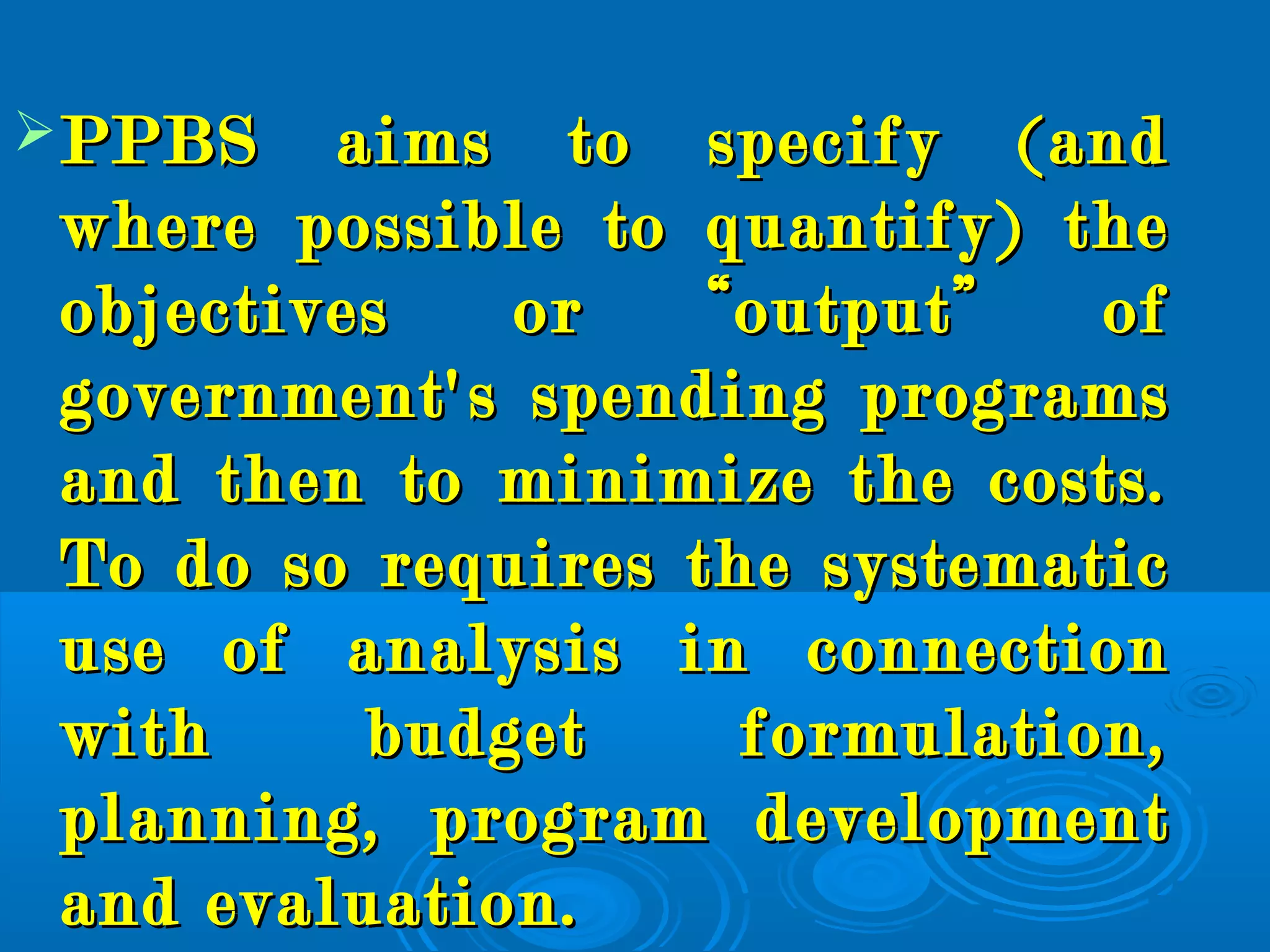 PPBS aims to specify (andPPBS aims to specify (and
where possible to quantify) thewhere possible to quantify) the
objectives or “output” ofobjectives or “output” of
government's spending programsgovernment's spending programs
and then to minimize the costs.and then to minimize the costs.
To do so requires the systematicTo do so requires the systematic
use of analysis in connectionuse of analysis in connection
with budget formulation,with budget formulation,
planning, program developmentplanning, program development
and evaluation.and evaluation.
 