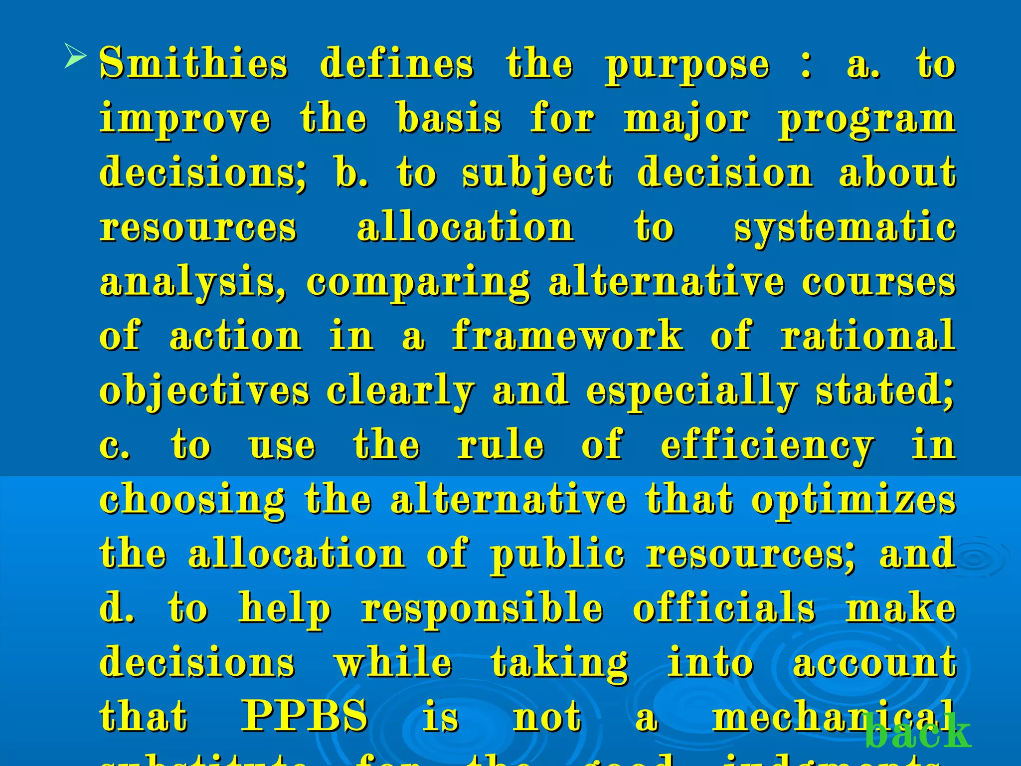  Smithies defines the purpose : a. toSmithies defines the purpose : a. to
improve the basis for major programimprove the basis for major program
decisions; b. to subject decision aboutdecisions; b. to subject decision about
resources allocation to systematicresources allocation to systematic
analysis, comparing alternative coursesanalysis, comparing alternative courses
of action in a framework of rationalof action in a framework of rational
objectives clearly and especially stated;objectives clearly and especially stated;
c. to use the rule of efficiency inc. to use the rule of efficiency in
choosing the alternative that optimizeschoosing the alternative that optimizes
the allocation of public resources; andthe allocation of public resources; and
d. to help responsible officials maked. to help responsible officials make
decisions while taking into accountdecisions while taking into account
that PPBS is not a mechanicalthat PPBS is not a mechanicalback
 
