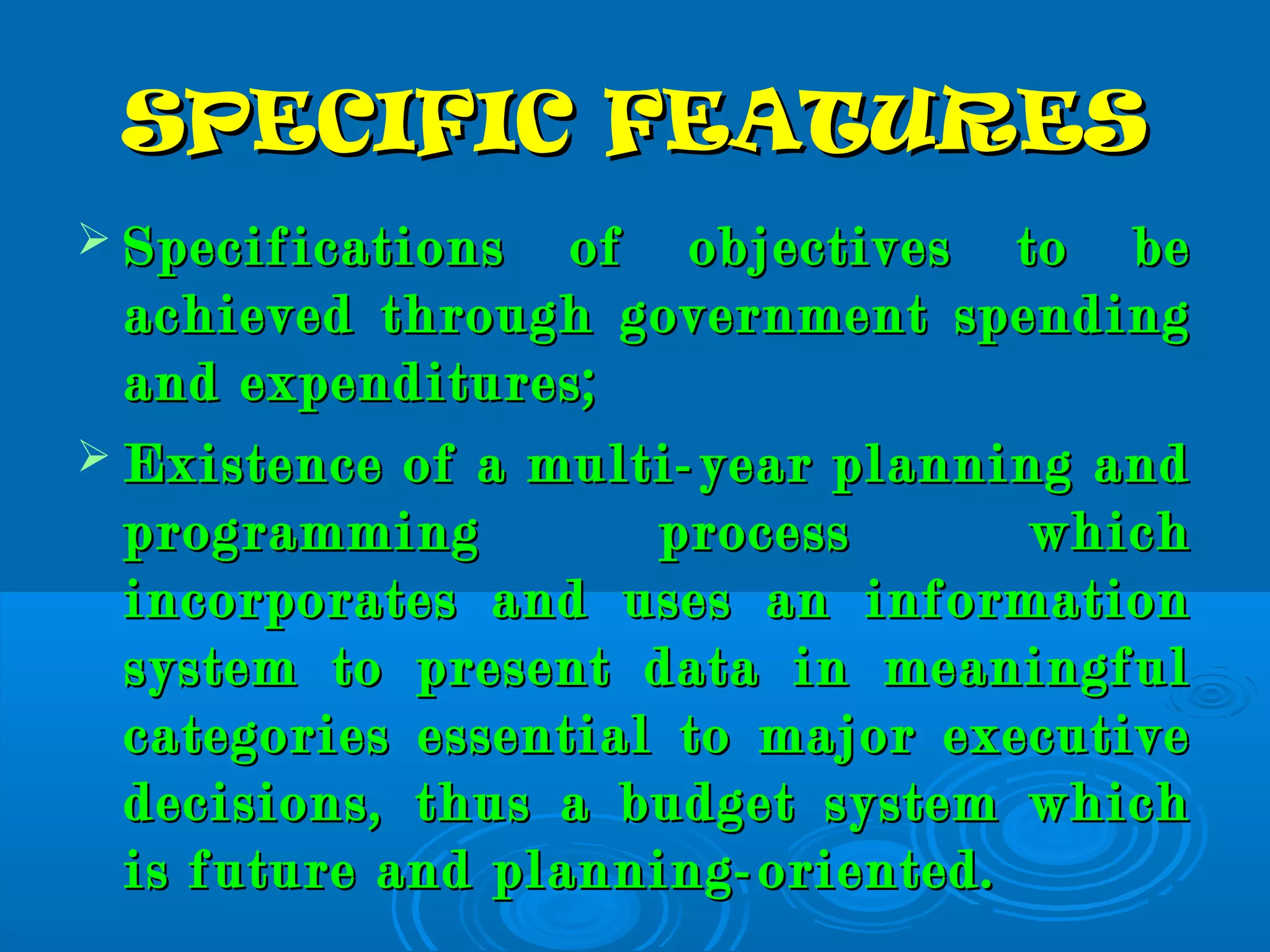 SPECIFIC FEATURESSPECIFIC FEATURES
 Specifications of objectives to beSpecifications of objectives to be
achieved through government spendingachieved through government spending
and expenditures;and expenditures;
 Existence of a multi-year planning andExistence of a multi-year planning and
programming process whichprogramming process which
incorporates and uses an informationincorporates and uses an information
system to present data in meaningfulsystem to present data in meaningful
categories essential to major executivecategories essential to major executive
decisions, thus a budget system whichdecisions, thus a budget system which
is future and planning-oriented.is future and planning-oriented.
 