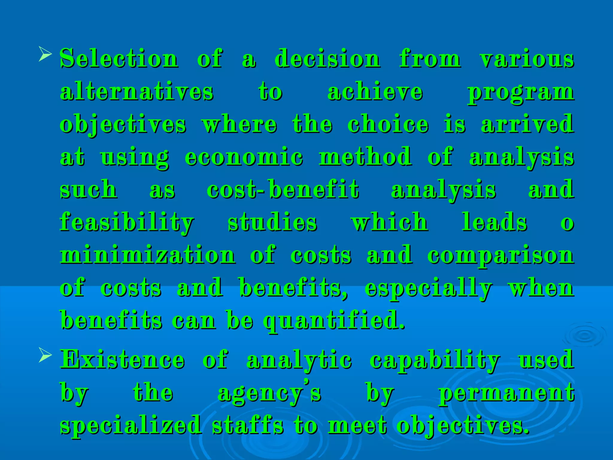  Selection of a decision from variousSelection of a decision from various
alternatives to achieve programalternatives to achieve program
objectives where the choice is arrivedobjectives where the choice is arrived
at using economic method of analysisat using economic method of analysis
such as cost-benefit analysis andsuch as cost-benefit analysis and
feasibility studies which leads ofeasibility studies which leads o
minimization of costs and comparisonminimization of costs and comparison
of costs and benefits, especially whenof costs and benefits, especially when
benefits can be quantified.benefits can be quantified.
 Existence of analytic capability usedExistence of analytic capability used
by the agency’s by permanentby the agency’s by permanent
specialized staffs to meet objectives.specialized staffs to meet objectives.
 