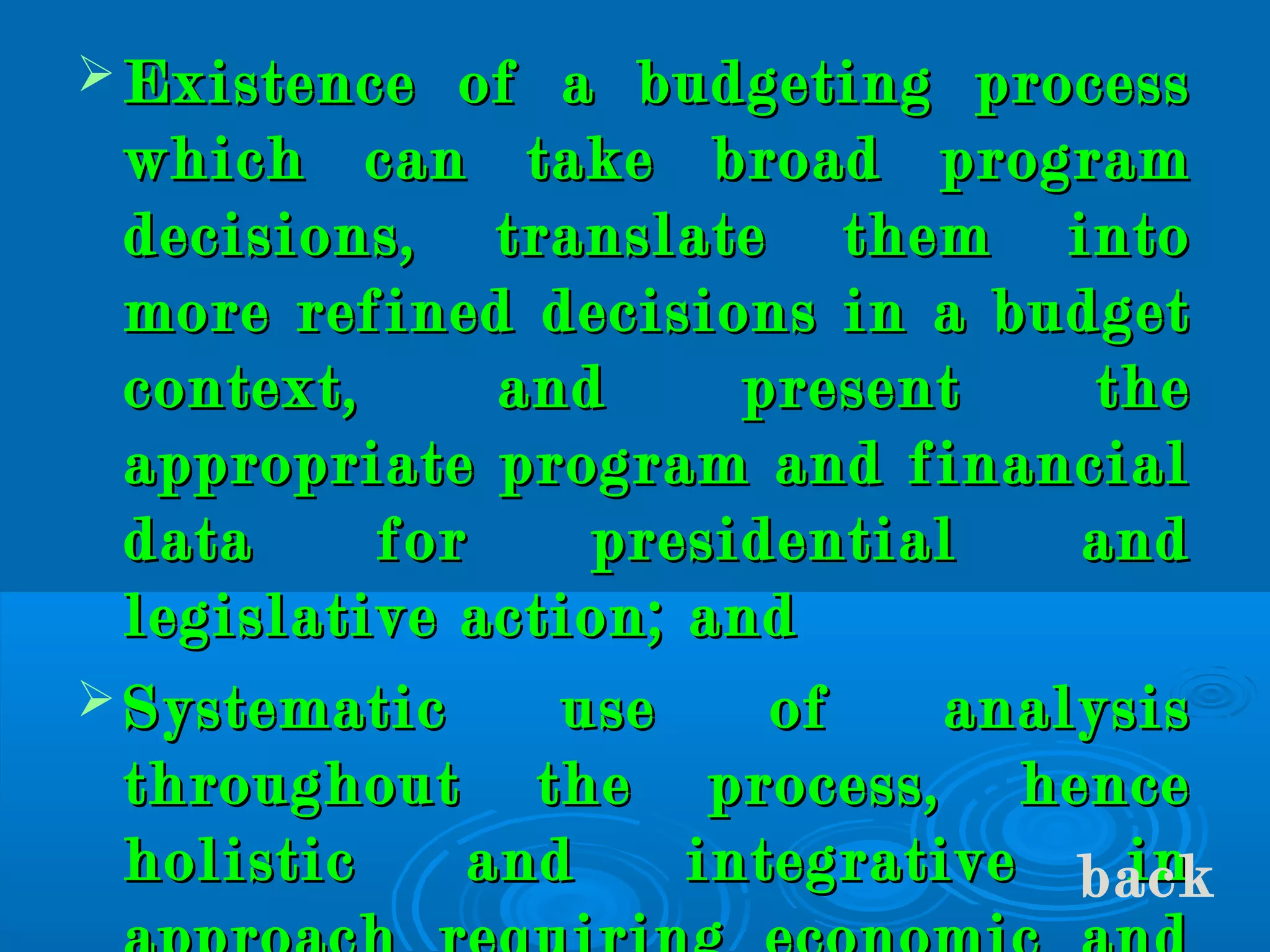  Existence of a budgeting processExistence of a budgeting process
which can take broad programwhich can take broad program
decisions, translate them intodecisions, translate them into
more refined decisions in a budgetmore refined decisions in a budget
context, and present thecontext, and present the
appropriate program and financialappropriate program and financial
data for presidential anddata for presidential and
legislative action; andlegislative action; and
 Systematic use of analysisSystematic use of analysis
throughout the process, hencethroughout the process, hence
holistic and integrative inholistic and integrative inback
 