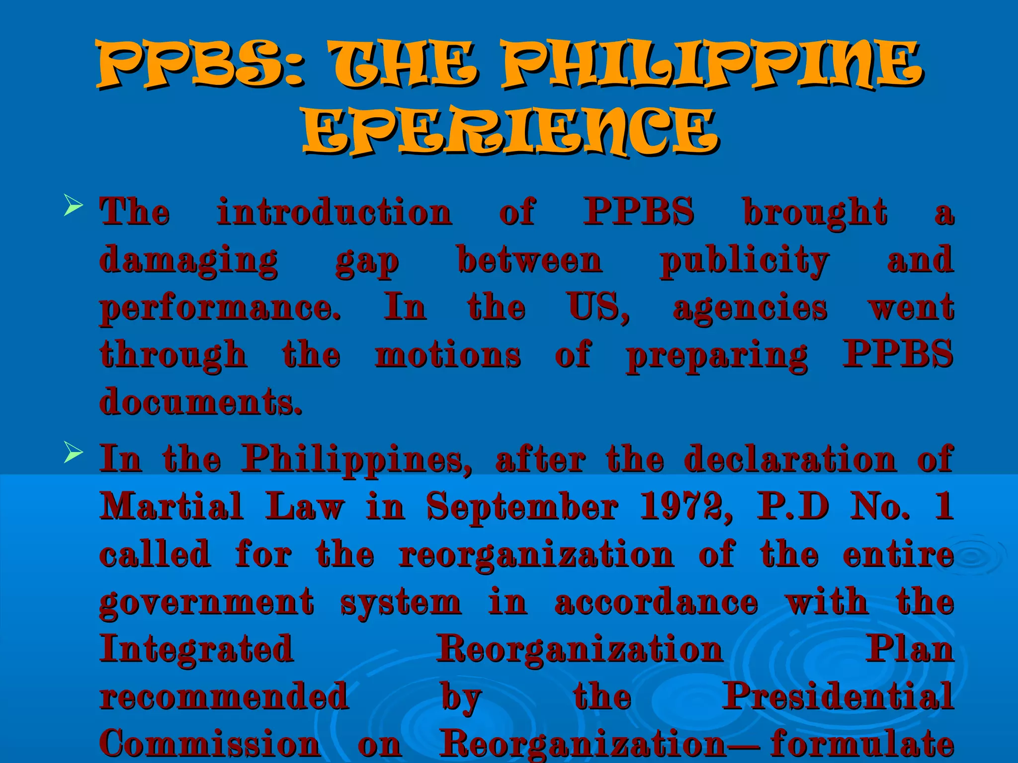 PPBS: THE PHILIPPINEPPBS: THE PHILIPPINE
EPERIENCEEPERIENCE
 The introduction of PPBS brought aThe introduction of PPBS brought a
damaging gap between publicity anddamaging gap between publicity and
performance. In the US, agencies wentperformance. In the US, agencies went
through the motions of preparing PPBSthrough the motions of preparing PPBS
documents.documents.
 In the Philippines, after the declaration ofIn the Philippines, after the declaration of
Martial Law in September 1972, P.D No. 1Martial Law in September 1972, P.D No. 1
called for the reorganization of the entirecalled for the reorganization of the entire
government system in accordance with thegovernment system in accordance with the
Integrated Reorganization PlanIntegrated Reorganization Plan
recommended by the Presidentialrecommended by the Presidential
Commission on Reorganization—formulateCommission on Reorganization—formulate
 