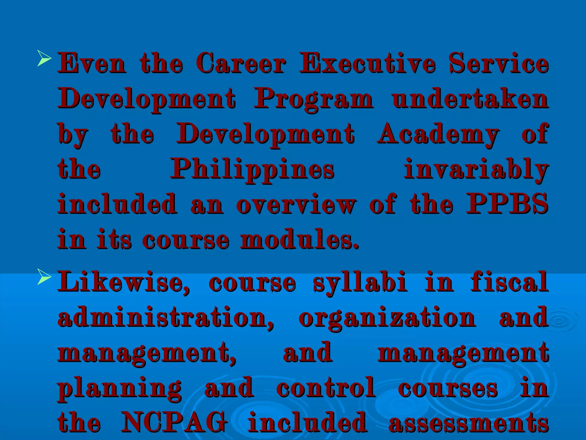  Even the Career Executive ServiceEven the Career Executive Service
Development Program undertakenDevelopment Program undertaken
by the Development Academy ofby the Development Academy of
the Philippines invariablythe Philippines invariably
included an overview of the PPBSincluded an overview of the PPBS
in its course modules.in its course modules.
 Likewise, course syllabi in fiscalLikewise, course syllabi in fiscal
administration, organization andadministration, organization and
management, and managementmanagement, and management
planning and control courses inplanning and control courses in
the NCPAG included assessmentsthe NCPAG included assessments
 