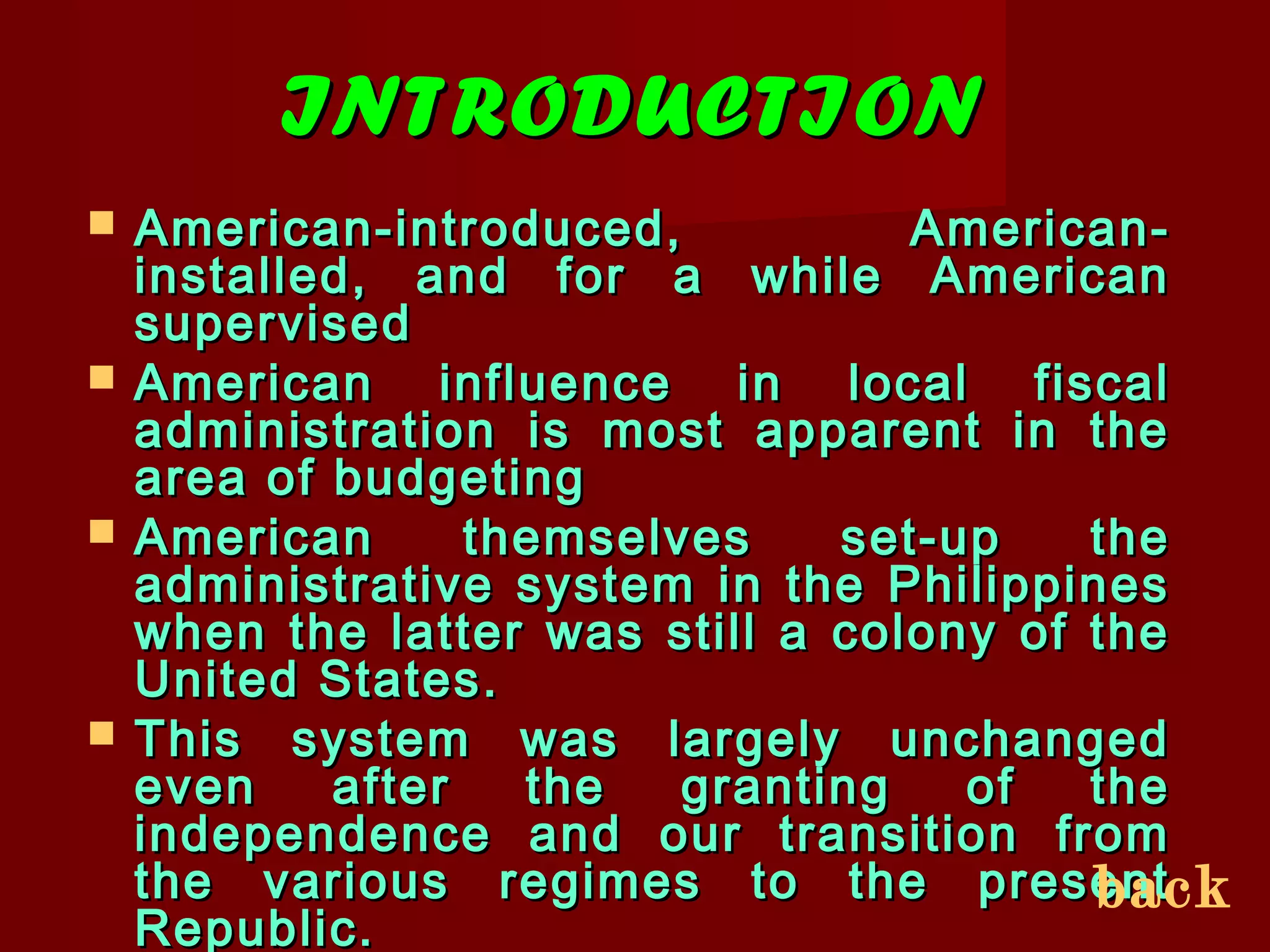 INTRODUCTIONINTRODUCTION
 American-introduced, American-American-introduced, American-
installed, and for a while Americaninstalled, and for a while American
supervisedsupervised
 American influence in local fiscalAmerican influence in local fiscal
administration is most apparent in theadministration is most apparent in the
area of budgetingarea of budgeting
 American themselves set-up theAmerican themselves set-up the
administrative system in the Philippinesadministrative system in the Philippines
when the latter was still a colony of thewhen the latter was still a colony of the
United States.United States.
 This system was largely unchangedThis system was largely unchanged
even after the granting of theeven after the granting of the
independence and our transition fromindependence and our transition from
the various regimes to the presentthe various regimes to the present
Republic.Republic.
back
 