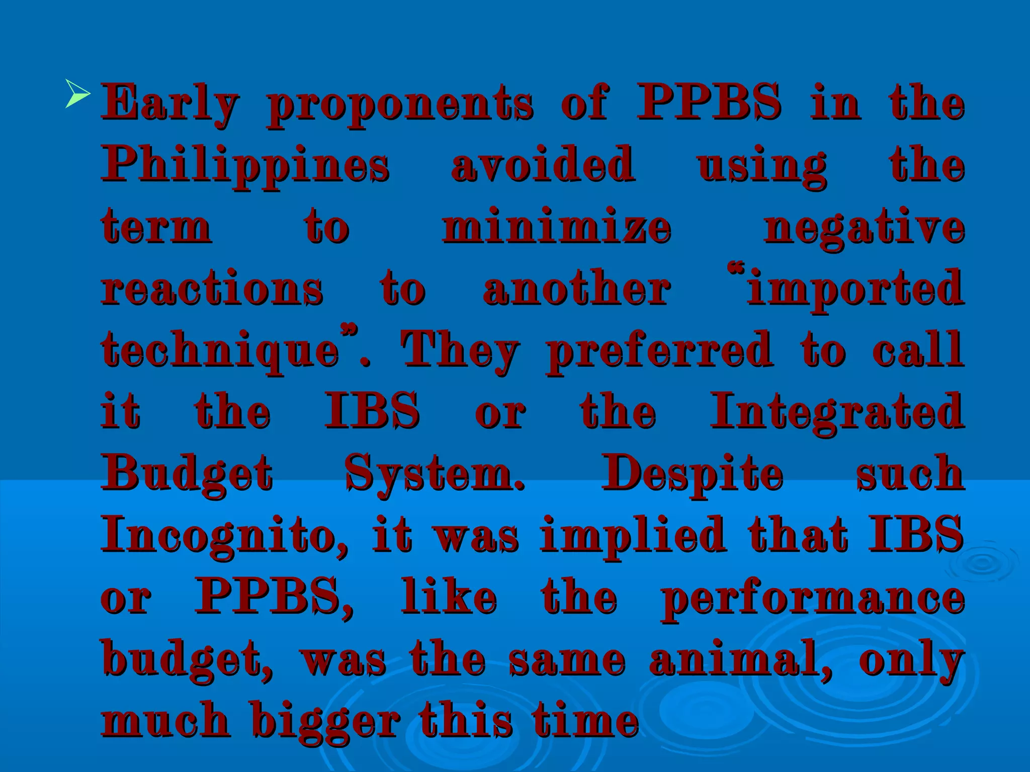  Early proponents of PPBS in theEarly proponents of PPBS in the
Philippines avoided using thePhilippines avoided using the
term to minimize negativeterm to minimize negative
reactions to another “importedreactions to another “imported
technique”. They preferred to calltechnique”. They preferred to call
it the IBS or the Integratedit the IBS or the Integrated
Budget System. Despite suchBudget System. Despite such
Incognito, it was implied that IBSIncognito, it was implied that IBS
or PPBS, like the performanceor PPBS, like the performance
budget, was the same animal, onlybudget, was the same animal, only
much bigger this timemuch bigger this time
 