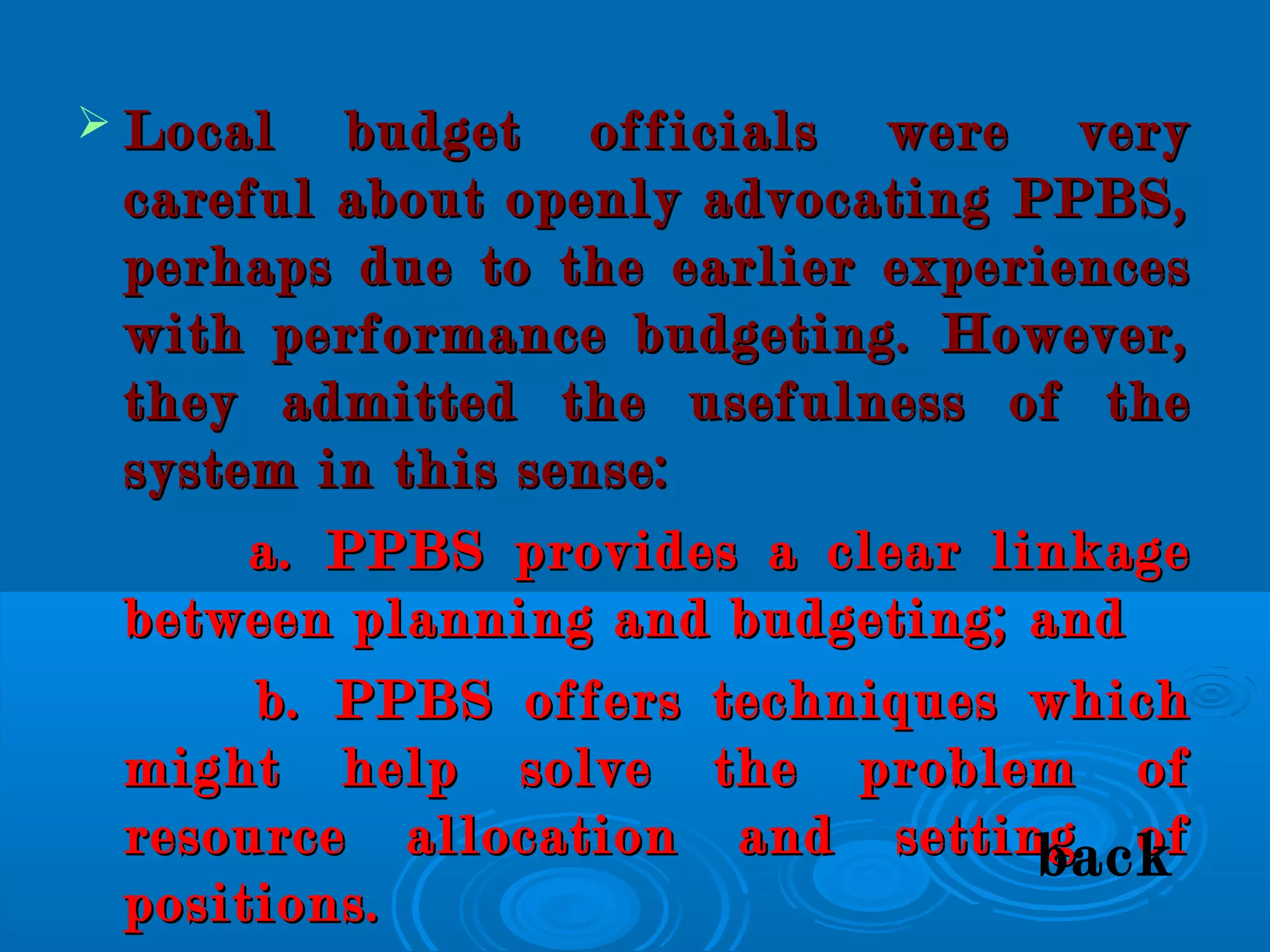  Local budget officials were veryLocal budget officials were very
careful about openly advocating PPBS,careful about openly advocating PPBS,
perhaps due to the earlier experiencesperhaps due to the earlier experiences
with performance budgeting. However,with performance budgeting. However,
they admitted the usefulness of thethey admitted the usefulness of the
system in this sense:system in this sense:
a. PPBS provides a clear linkagea. PPBS provides a clear linkage
between planning and budgeting; andbetween planning and budgeting; and
b. PPBS offers techniques whichb. PPBS offers techniques which
might help solve the problem ofmight help solve the problem of
resource allocation and setting ofresource allocation and setting of
positions.positions.
back
 