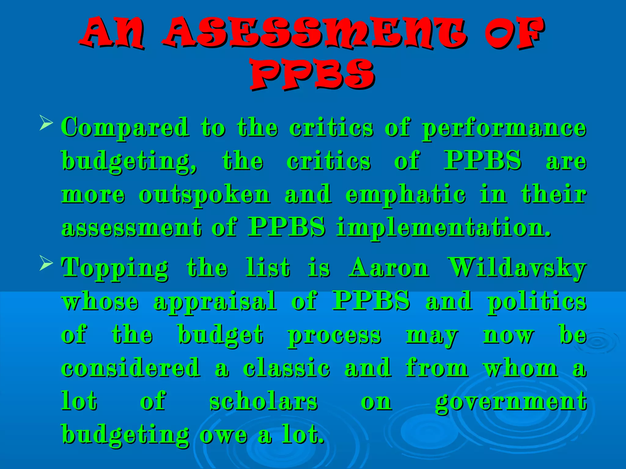 AN ASESSMENT OFAN ASESSMENT OF
PPBSPPBS
 Compared to the critics of performanceCompared to the critics of performance
budgeting, the critics of PPBS arebudgeting, the critics of PPBS are
more outspoken and emphatic in theirmore outspoken and emphatic in their
assessment of PPBS implementation.assessment of PPBS implementation.
 Topping the list is Aaron WildavskyTopping the list is Aaron Wildavsky
whose appraisal of PPBS and politicswhose appraisal of PPBS and politics
of the budget process may now beof the budget process may now be
considered a classic and from whom aconsidered a classic and from whom a
lot of scholars on governmentlot of scholars on government
budgeting owe a lot.budgeting owe a lot.
 