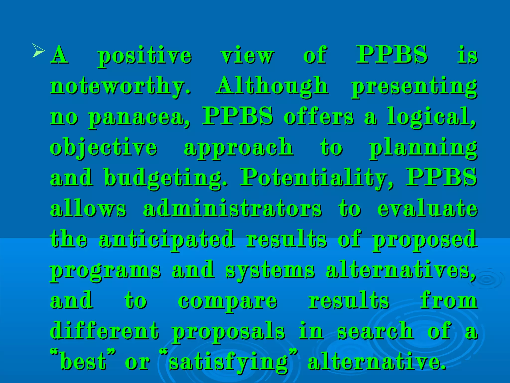  A positive view of PPBS isA positive view of PPBS is
noteworthy. Although presentingnoteworthy. Although presenting
no panacea, PPBS offers a logical,no panacea, PPBS offers a logical,
objective approach to planningobjective approach to planning
and budgeting. Potentiality, PPBSand budgeting. Potentiality, PPBS
allows administrators to evaluateallows administrators to evaluate
the anticipated results of proposedthe anticipated results of proposed
programs and systems alternatives,programs and systems alternatives,
and to compare results fromand to compare results from
different proposals in search of adifferent proposals in search of a
“best” or “satisfying” alternative.“best” or “satisfying” alternative.
 