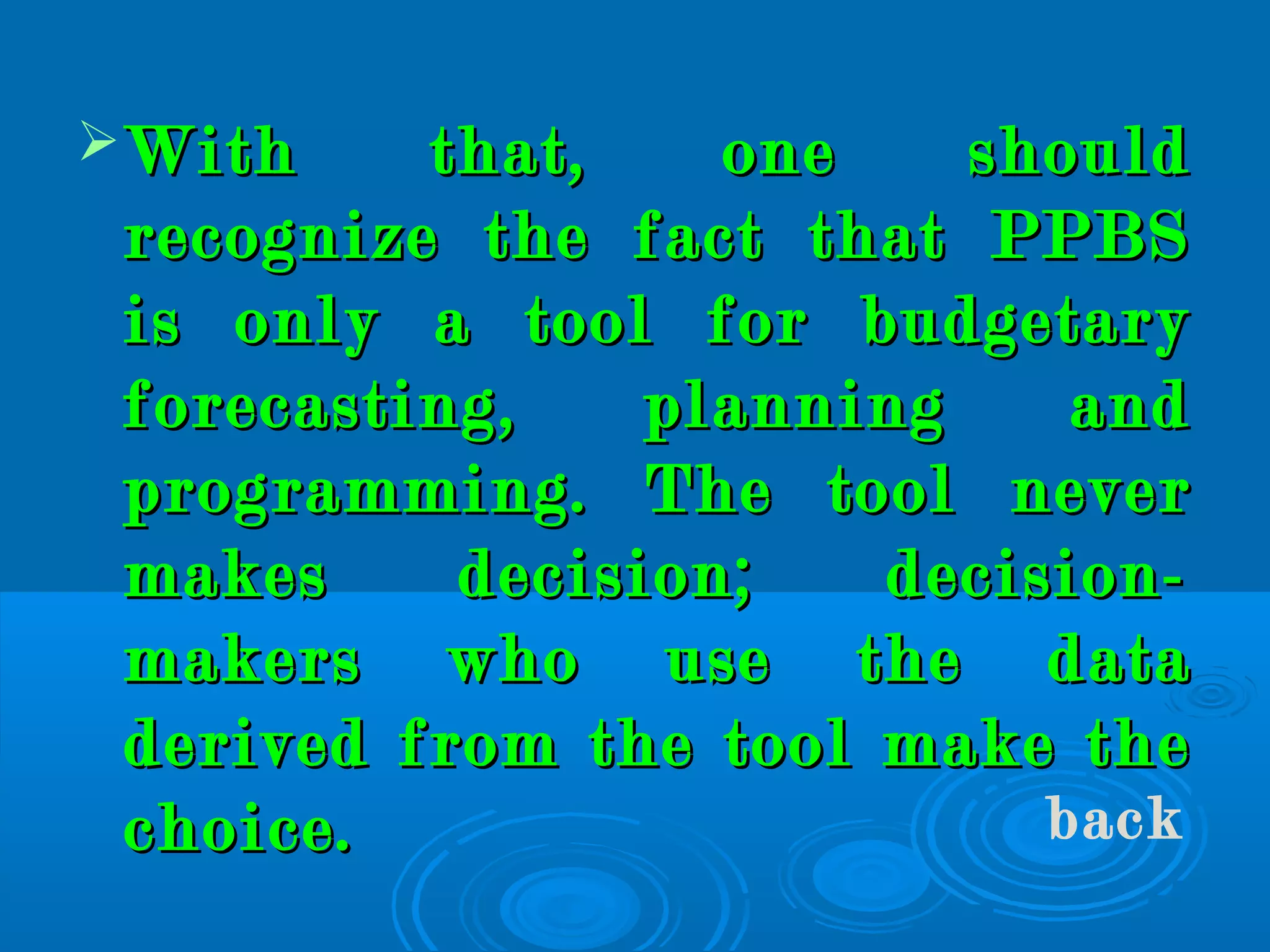 With that, one shouldWith that, one should
recognize the fact that PPBSrecognize the fact that PPBS
is only a tool for budgetaryis only a tool for budgetary
forecasting, planning andforecasting, planning and
programming. The tool neverprogramming. The tool never
makes decision; decision-makes decision; decision-
makers who use the datamakers who use the data
derived from the tool make thederived from the tool make the
choice.choice. back
 