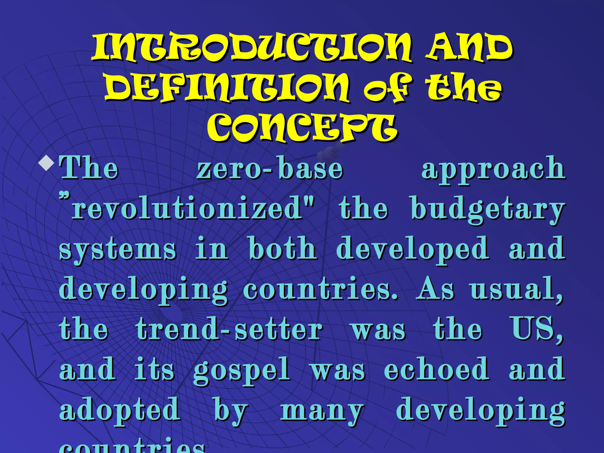 INTRODUCTION ANDINTRODUCTION AND
DEFINITION of theDEFINITION of the
CONCEPTCONCEPT
 The zero-base approachThe zero-base approach
”revolutionized" the budgetary”revolutionized" the budgetary
systems in both developed andsystems in both developed and
developing countries. As usual,developing countries. As usual,
the trend-setter was the US,the trend-setter was the US,
and its gospel was echoed andand its gospel was echoed and
adopted by many developingadopted by many developing
 