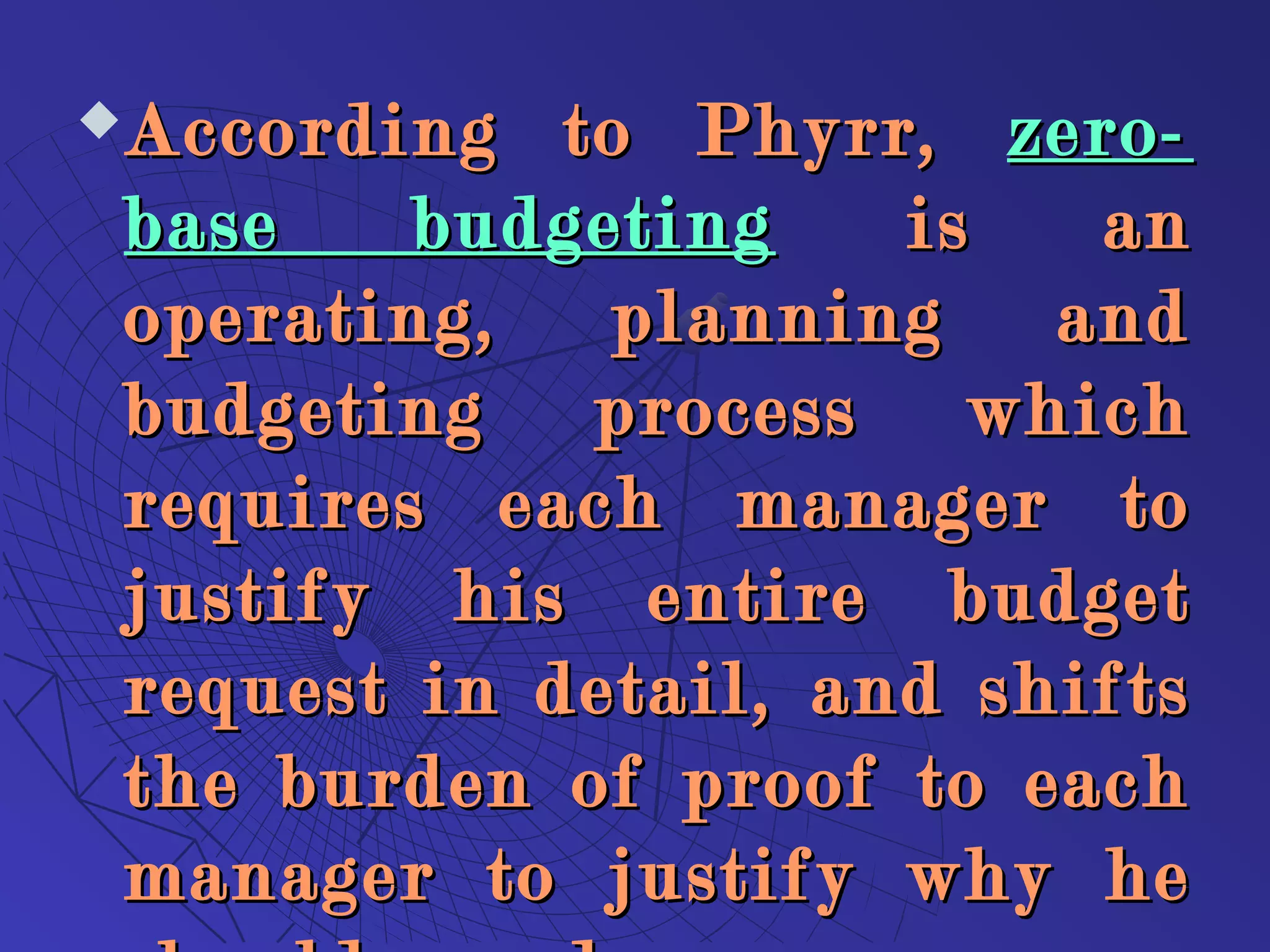 According to Phyrr,According to Phyrr, zero-zero-
base budgetingbase budgeting is anis an
operating, planning andoperating, planning and
budgeting process whichbudgeting process which
requires each manager torequires each manager to
justify his entire budgetjustify his entire budget
request in detail, and shiftsrequest in detail, and shifts
the burden of proof to eachthe burden of proof to each
manager to justify why hemanager to justify why he
 
