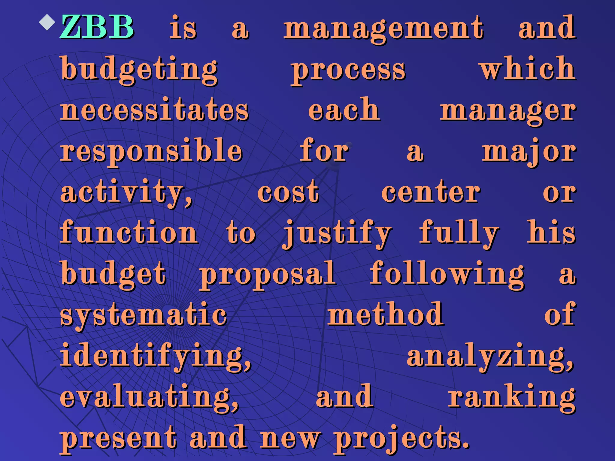  ZBBZBB is a management andis a management and
budgeting process whichbudgeting process which
necessitates each managernecessitates each manager
responsible for a majorresponsible for a major
activity, cost center oractivity, cost center or
function to justify fully hisfunction to justify fully his
budget proposal following abudget proposal following a
systematic method ofsystematic method of
identifying, analyzing,identifying, analyzing,
evaluating, and rankingevaluating, and ranking
present and new projects.present and new projects.
 