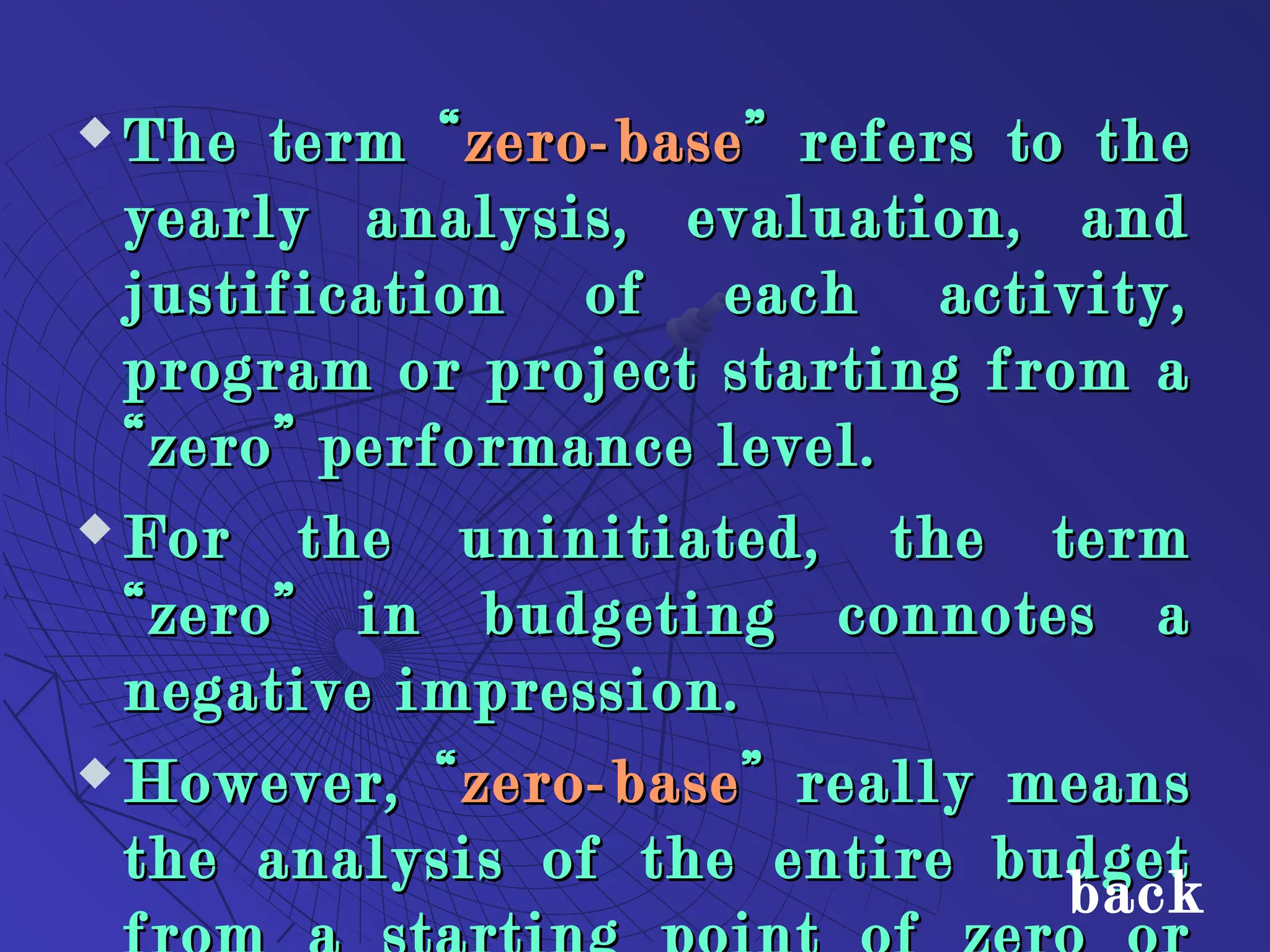  The term “The term “zero-basezero-base” refers to the” refers to the
yearly analysis, evaluation, andyearly analysis, evaluation, and
justification of each activity,justification of each activity,
program or project starting from aprogram or project starting from a
“zero” performance level.“zero” performance level.
 For the uninitiated, the termFor the uninitiated, the term
“zero” in budgeting connotes a“zero” in budgeting connotes a
negative impression.negative impression.
 However, “However, “zero-basezero-base” really means” really means
the analysis of the entire budgetthe analysis of the entire budget
back
 