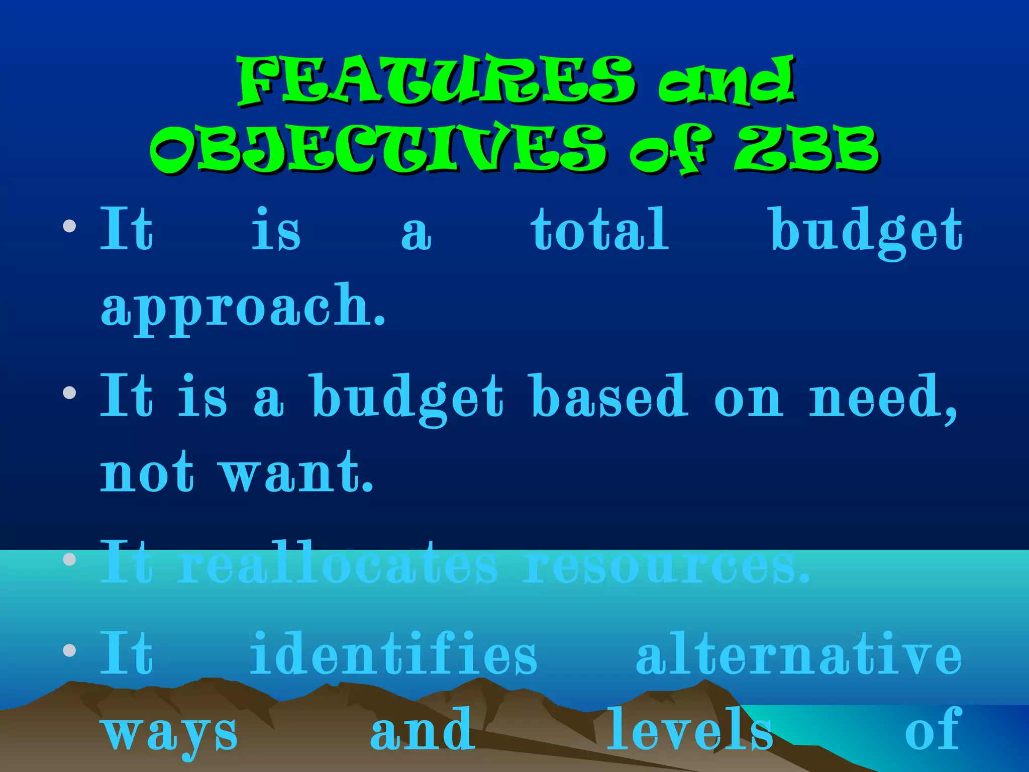 FEATURES andFEATURES and
OBJECTIVES of ZBBOBJECTIVES of ZBB
• It is a total budget
approach.
• It is a budget based on need,
not want.
• It reallocates resources.
• It identifies alternative
ways and levels of
 