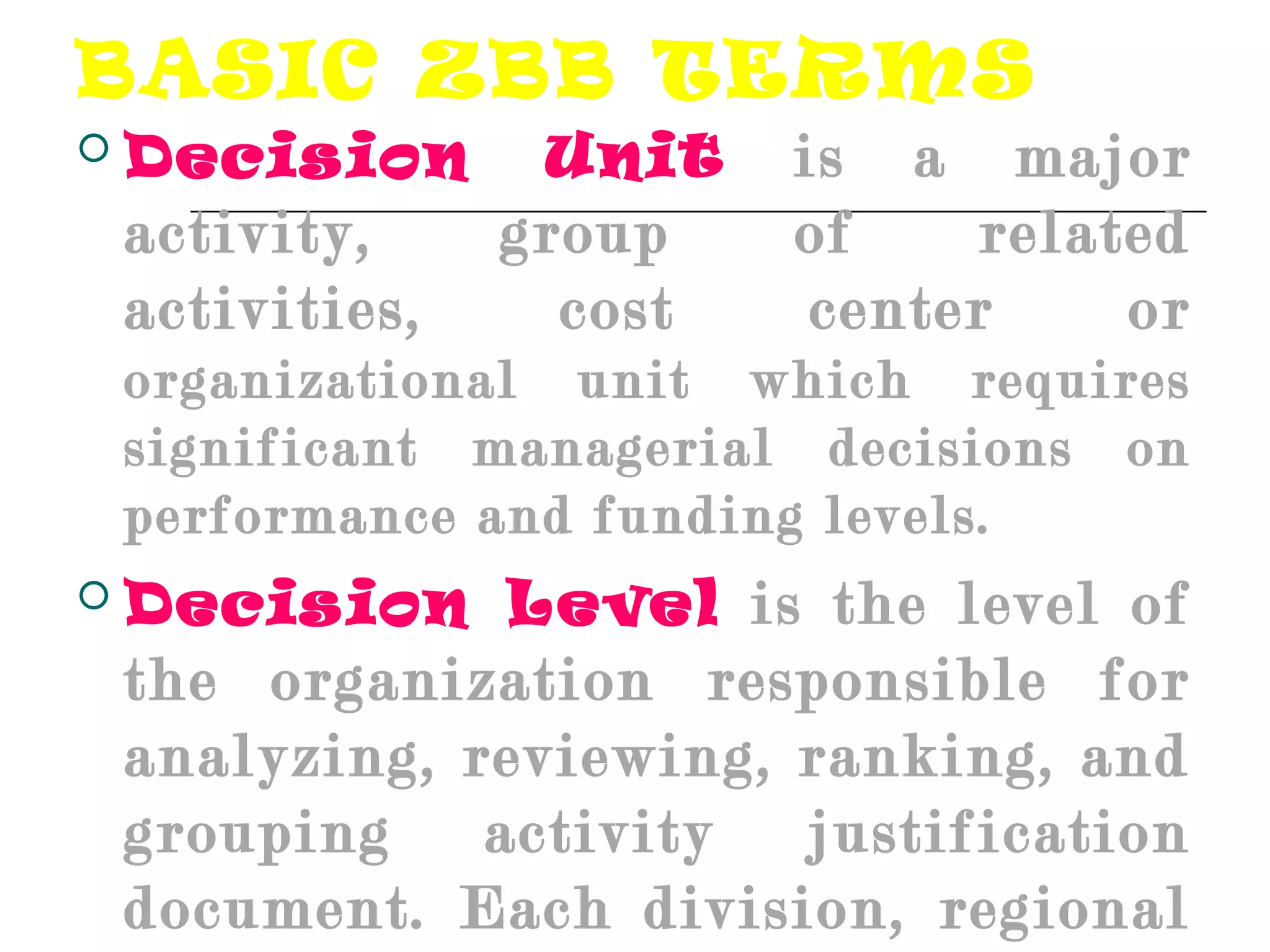 BASIC ZBB TERMS
 Decision Unit is a major
activity, group of related
activities, cost center or
organizational unit which requires
significant managerial decisions on
performance and funding levels.
 Decision Level is the level of
the organization responsible for
analyzing, reviewing, ranking, and
grouping activity justification
document. Each division, regional
 