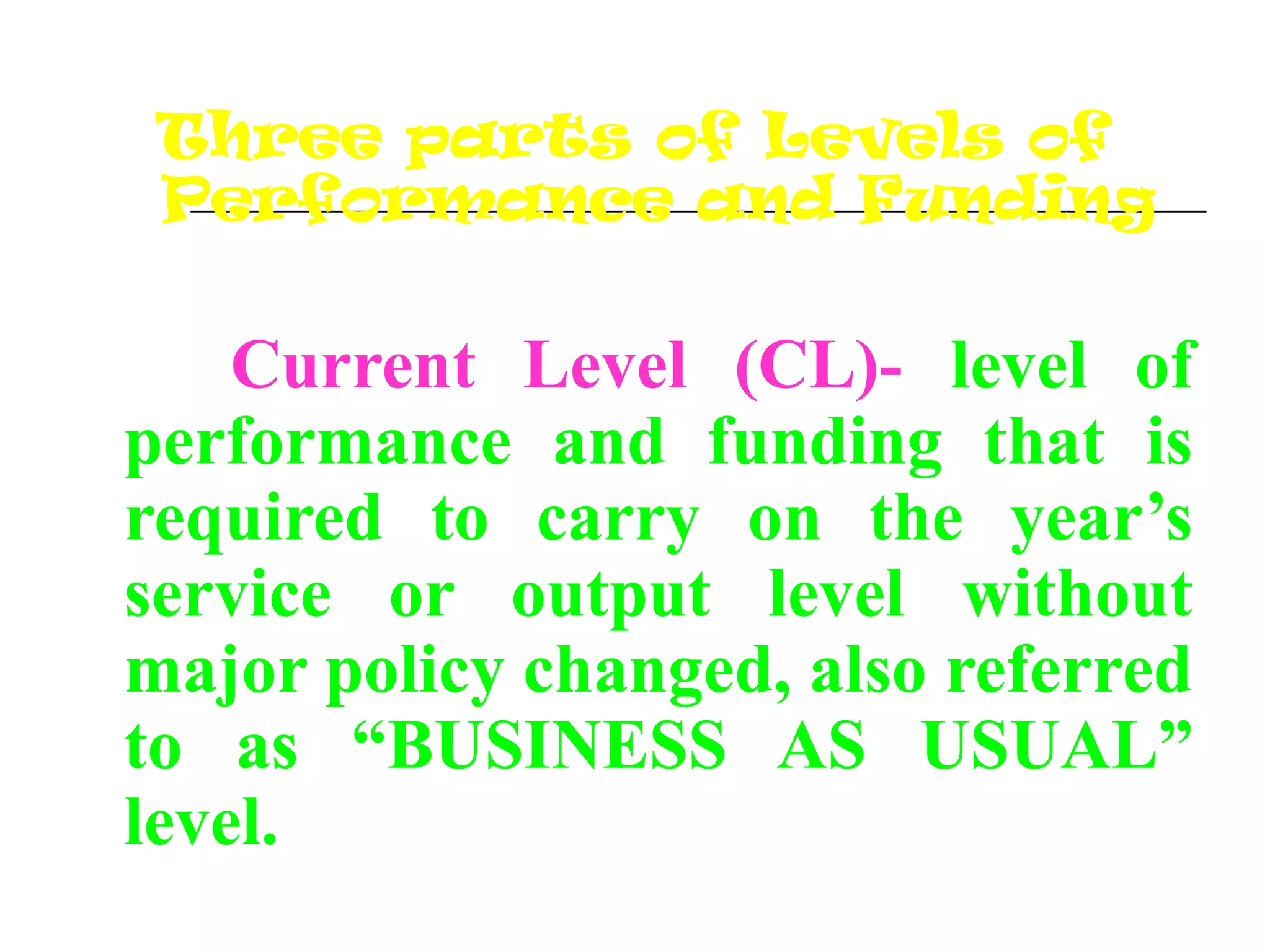 Three parts of Levels of
Performance and Funding
Current Level (CL)- level of
performance and funding that is
required to carry on the year’s
service or output level without
major policy changed, also referred
to as “BUSINESS AS USUAL”
level.
 