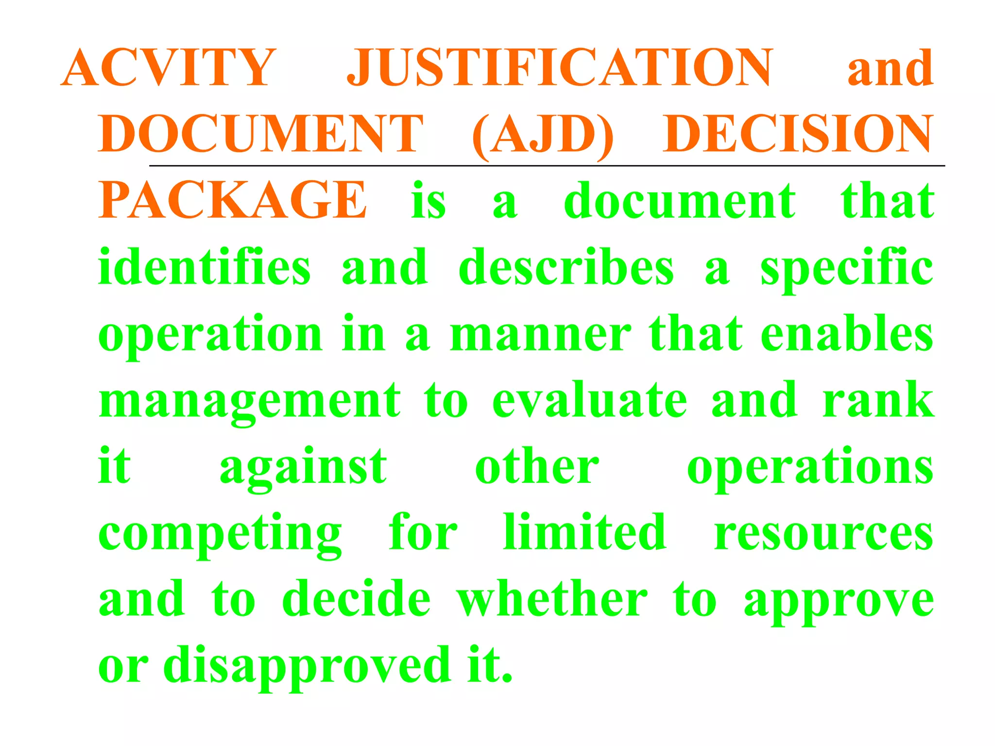 ACVITY JUSTIFICATION and
DOCUMENT (AJD) DECISION
PACKAGE is a document that
identifies and describes a specific
operation in a manner that enables
management to evaluate and rank
it against other operations
competing for limited resources
and to decide whether to approve
or disapproved it.
 
