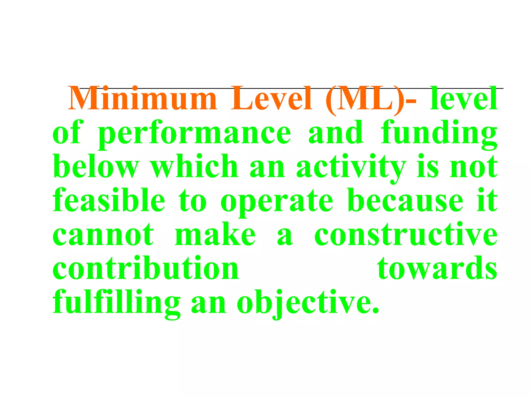 Minimum Level (ML)- level
of performance and funding
below which an activity is not
feasible to operate because it
cannot make a constructive
contribution towards
fulfilling an objective.
 