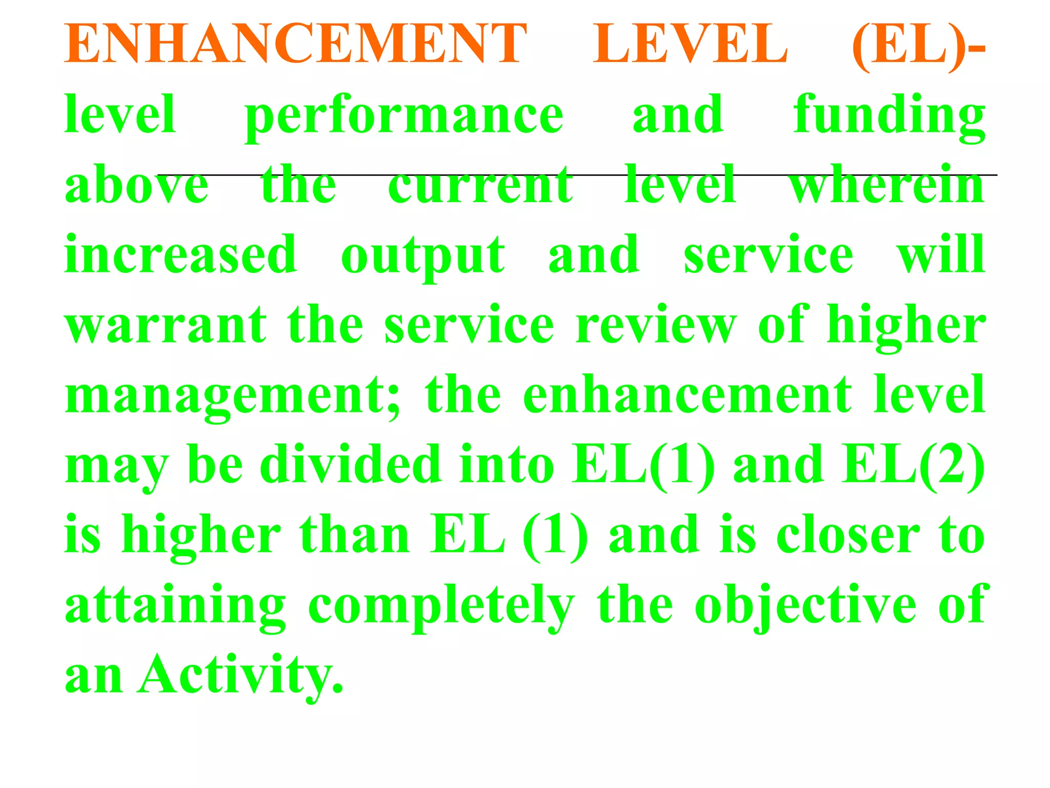 ENHANCEMENT LEVEL (EL)-
level performance and funding
above the current level wherein
increased output and service will
warrant the service review of higher
management; the enhancement level
may be divided into EL(1) and EL(2)
is higher than EL (1) and is closer to
attaining completely the objective of
an Activity.
 