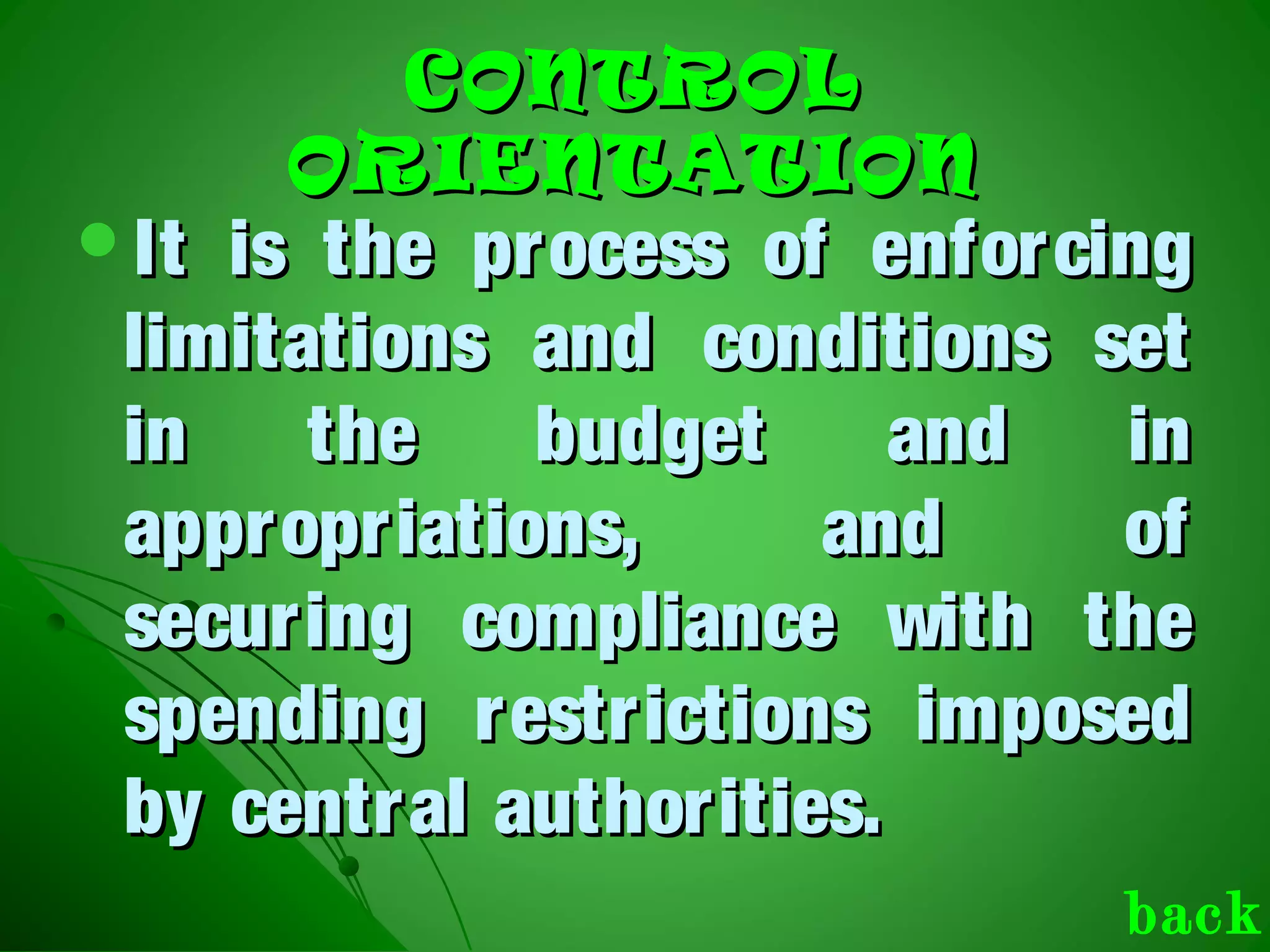 CONTROLCONTROL
ORIENTATIONORIENTATION
It is the process of enforcingIt is the process of enforcing
limitations and conditions setlimitations and conditions set
in the budget and inin the budget and in
appropriations, and ofappropriations, and of
securing compliance with thesecuring compliance with the
spending restrictions imposedspending restrictions imposed
by central authorities.by central authorities.
back
 