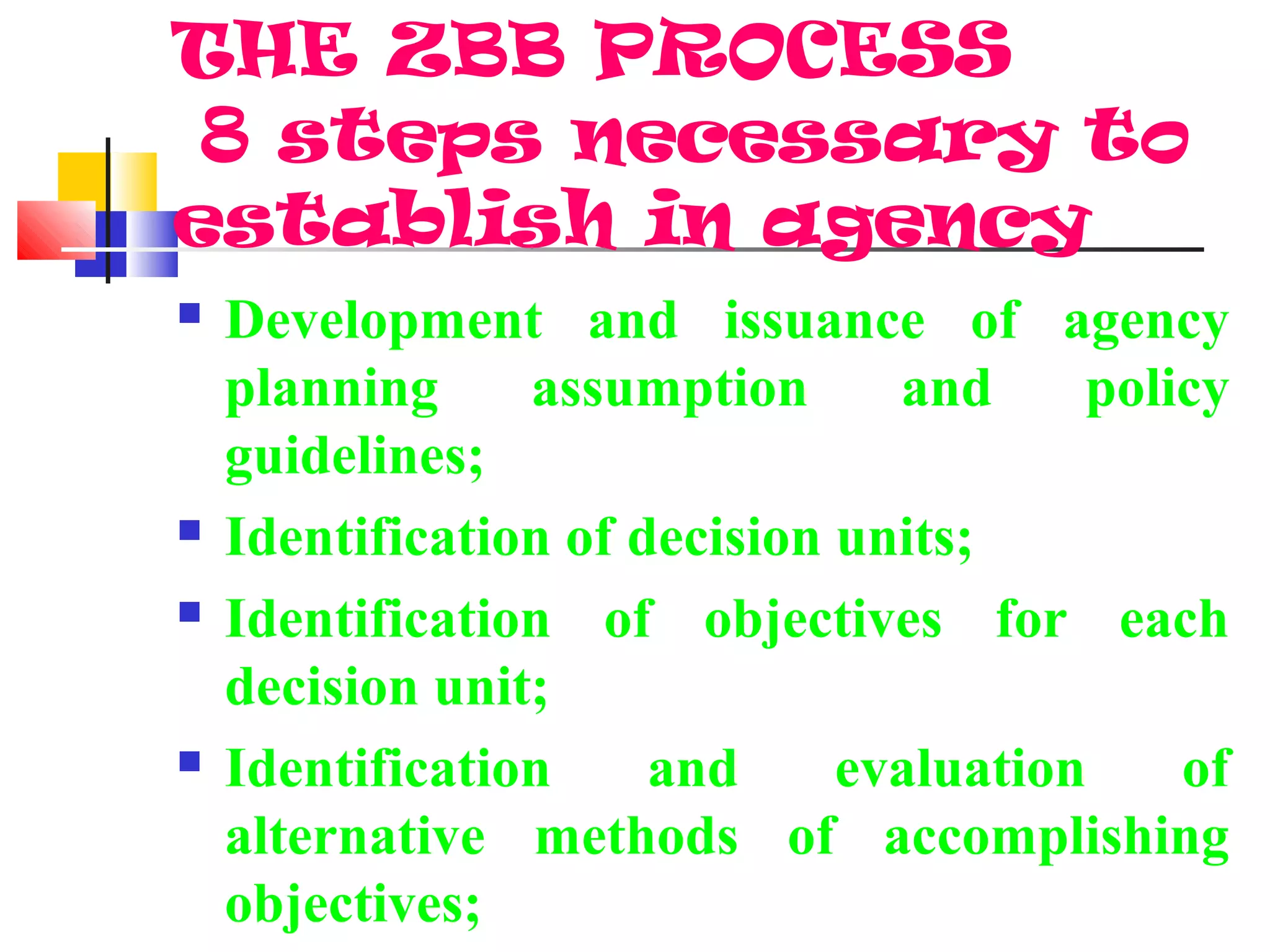 THE ZBB PROCESS
8 steps necessary to
establish in agency
 Development and issuance of agency
planning assumption and policy
guidelines;
 Identification of decision units;
 Identification of objectives for each
decision unit;
 Identification and evaluation of
alternative methods of accomplishing
objectives;
 