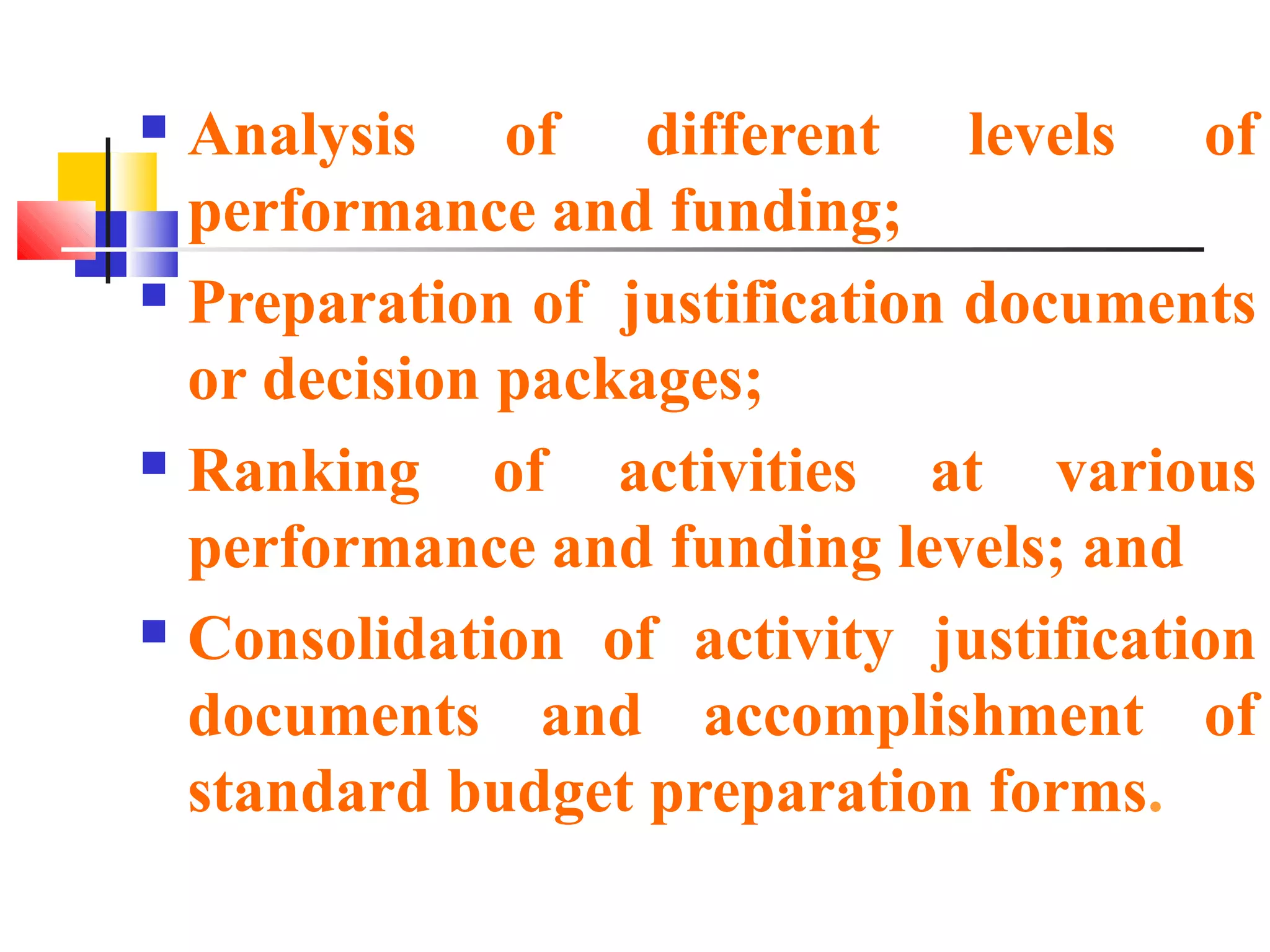  Analysis of different levels of
performance and funding;
 Preparation of justification documents
or decision packages;
 Ranking of activities at various
performance and funding levels; and
 Consolidation of activity justification
documents and accomplishment of
standard budget preparation forms.
 