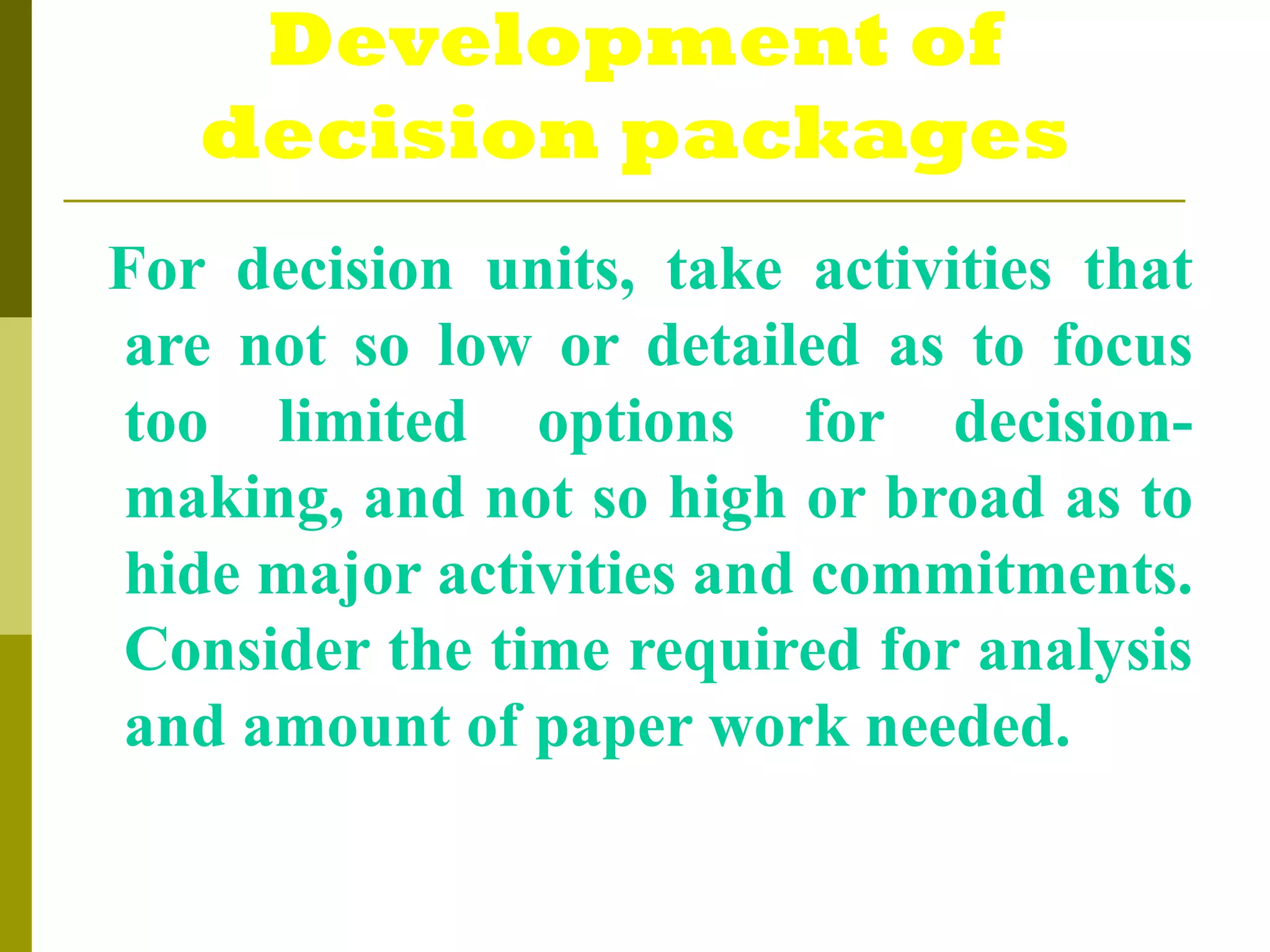 Development of
decision packages
For decision units, take activities that
are not so low or detailed as to focus
too limited options for decision-
making, and not so high or broad as to
hide major activities and commitments.
Consider the time required for analysis
and amount of paper work needed.
 
