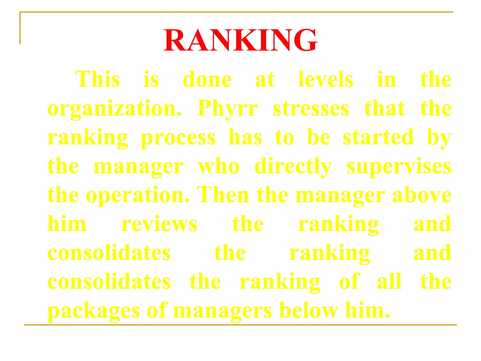 RANKING
This is done at levels in the
organization. Phyrr stresses that the
ranking process has to be started by
the manager who directly supervises
the operation. Then the manager above
him reviews the ranking and
consolidates the ranking and
consolidates the ranking of all the
packages of managers below him.
 