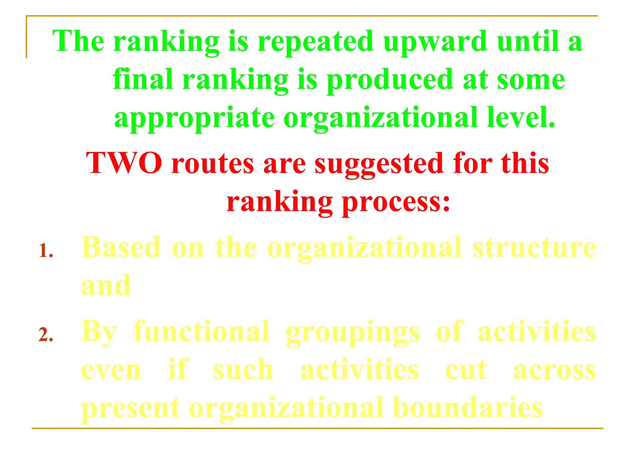 The ranking is repeated upward until a
final ranking is produced at some
appropriate organizational level.
TWO routes are suggested for this
ranking process:
1. Based on the organizational structure
and
2. By functional groupings of activities
even if such activities cut across
present organizational boundaries
 