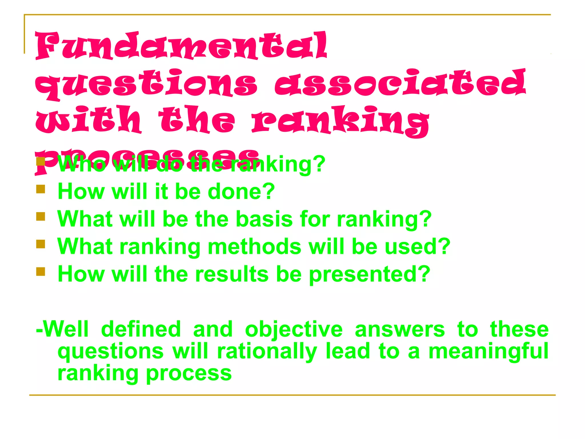 Fundamental
questions associated
with the ranking
processes Who will do the ranking?
 How will it be done?
 What will be the basis for ranking?
 What ranking methods will be used?
 How will the results be presented?
-Well defined and objective answers to these
questions will rationally lead to a meaningful
ranking process
 